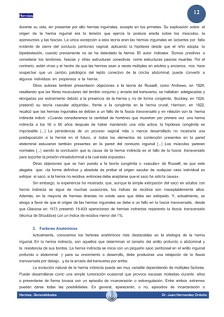 Hernias
Hernias. Generalidades Dr. Juan Hernandez Orduña
12
durante su vida, sin presentar por ello hernias inguinales, excepto en los primates. Su explicación sobre el
origen de la hernia inguinal era la tensión que ejercía la postura erecta sobre los músculos, la
aponeurosis y las fascias. La única excepción a esta teoría eran las hernias inguinales en lactantes por falta
evidente de cierre del conducto peritoneo vaginal, aplicando la hipótesis desde que el niño adopta la
bipedestación, cuando previamente no se ha detectado la hernia. El autor indicaba: Somos proclives a
considerar los tendones, fascias y otras estructuras conectivas como estructuras pasivas muertas. Por el
contrario, están vivas y el hecho de que las hernias sean a veces múltiples en adultos y ancianos, nos hace
sospechar que un cambio patológico del tejido conectivo de la cincha abdominal, puede convertir a
algunos individuos en propensos a la hernia.
Otros autores también presentaron objeciones a la teoría de Russell, como Andrews, en 1924,
resaltando que las fibras musculares del tendón conjunto y arcada del transverso, se hallaban adelgazadas y
elongadas por estiramiento debido a la presencia de la hernia y no de forma congénita; Buckley, en 1924,
presentó su teoría «sacular adquirida», frente a la congénita en la hernia crural; Harrison, en 1922,
recalcó que las hernias inguinales se debían a un fallo de la fascia transversalis y en relación con la hernia
indirecta indicó: «Cuando consideramos la cantidad de hombres que muestran por primera vez una hernia
indirecta a los 50 o 60 años después de haber mantenido una vida activa, la hipótesis congénita es
improbable [...] La persistencia de un proceso vaginal más o menos desarrollado no mostraría una
predisposición a la hernia en el futuro, si todos los elementos de contención presentes en la pared
abdominal estuvieran también presentes en la pared del conducto inguinal [...] Los músculos parecen
normales [...] siendo la conclusión que la causa de la hernia indirecta es el fallo de la fascia transversalis
para soportar la presión intraabdominal a la cual está expuesta».
Otras objeciones que se han puesto a la teoría congénita o «sacular» de Russell, es que este
alegaba que: «la forma definitiva y absoluta de probar el origen sacular de cualquier caso individual es
extirpar el saco, si la hernia no recidiva, entonces debe aceptarse que el saco ha sido la causa».
Sin embargo, la experiencia ha mostrado, que, aunque la simple extirpación del saco en adultos con
hernia indirecta se sigue de muchas curaciones, los índices de recidiva son inaceptablemente altos.
Además, en la mayoría de hernias directas no existe saco que deba ser extirpado. Y, actualmente, se
aboga a favor de que el origen de las hernias inguinales se debe a un fallo en la fascia transversalis, desde
que Glassow en 1973 presentó 18.400 operaciones de hernias indirectas reparando la fascia transversalis
(técnica de Shouldice) con un índice de recidiva menor del 1%.
2. Factores Anatómicos
Actualmente, conocemos los factores anatómicos más destacables en la etiología de la hernia
inguinal. En la hernia indirecta, son aquellos que determinan el tamaño del anillo profundo o abdominal y
la resistencia de sus bordes. La hernia indirecta se inicia con un pequeño saco peritoneal en el anillo inguinal
profundo o abdominal y para su crecimiento o desarrollo, debe producirse una relajación de la fascia
transversalis por debajo, y de la arcada del transverso por arriba.
La evolución natural de la hernia indirecta puede ser muy variable dependiendo de múltiples factores.
Puede desarrollarse como una simple tumoración ocasional que provoca escasas molestias durante años
o presentarse de forma brusca con un episodio de incarceración o estrangulación. Entre ambos extremos
pueden darse todas las posibilidades. En general, aparecerán, o no, episodios de incarceración o
 