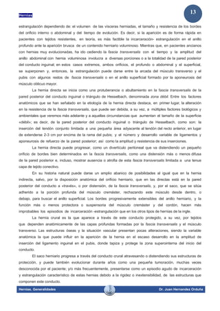Hernias
Hernias. Generalidades Dr. Juan Hernandez Orduña
13
estrangulación dependiendo de: el volumen de las vísceras herniadas, el tamaño y resistencia de los bordes
del orificio interno o abdominal y del tiempo de evolución. Es decir, si la aparición es de forma rápida en
pacientes con tejidos resistentes, en teoría, es más factible la incarceración- estrangulación en el anillo
profundo ante la aparición brusca de un contenido herniario voluminoso. Mientras que, en pacientes ancianos
con hernias muy evolucionadas, ha ido cediendo la fascia transversalis con el tiempo y la amplitud del
anillo abdominal con hernia voluminosa involucra a diversas porciones o a la totalidad de la pared posterior
del conducto inguinal; en estos casos extremos, ambos orificios, el profundo o abdominal y el superficial,
se superponen y, entonces, la estrangulación puede darse entre la arcada del músculo transverso y el
pubis con algunos restos de fascia transversalis o en el anillo superficial formado por la aponeurosis del
músculo oblicuo mayor.
La hernia directa se inicia como una protuberancia o abultamiento en la fascia transversalis de la
pared posterior del conducto inguinal o triángulo de Hesselbach, denominada zona débil. Entre los factores
anatómicos que se han señalado en la etiología de la hernia directa destaca, en primer lugar, la alteración
en la resistencia de la fascia transversalis, que puede ser debida, a su vez, a múltiples factores biológicos y
ambientales que veremos más adelante y a aquellas circunstancias que aumentan el tamaño de la superficie
«débil»; es decir, de la pared posterior del conducto inguinal o triángulo de Hesselbach, como son: la
inserción del tendón conjunto limitada a una pequeña área adyacente al tendón del recto anterior, en lugar
de extenderse 2-3 cm por encima de la rama del pubis; y el número y desarrollo variable de ligamentos y
aponeurosis de refuerzo de la pared posterior; así como la amplitud y resistencia de sus inserciones.
La hernia directa puede progresar, como un divertículo peritoneal que va distendiendo un pequeño
orificio de bordes bien determinados en la fascia transversalis, como una distensión más o menos difusa
de la pared posterior e, incluso, mostrar ausencia o atrofia de esta fascia transversalis limitada a una tenue
capa de tejido conectivo.
En su historia natural puede darse un amplio abanico de posibilidades al igual que en la hernia
indirecta, salvo, por la disposición anatómica del orificio herniario, que en las directas está en la pared
posterior del conducto a «través», o por distensión, de la fascia transversalis, y, por el saco, que se sitúa
adherido a la porción profunda del músculo cremáster, rechazando este músculo desde dentro, o
debajo, para buscar el anillo superficial. Los bordes progresivamente extensibles del anillo herniario, y la
función más o menos protectora o suspensoria del músculo cremáster y del cordón, hacen más
improbables los episodios de incarceración -estrangulación que en los otros tipos de hernias de la ingle.
La hernia crural es la que aparece a través de este conducto protegido, a su vez, por tejidos
que dependen anatómicamente de las capas profundas formadas por la fascia transversalis y el músculo
transverso. Las estructuras óseas y la situación vascular presentan pocas alteraciones, siendo la variable
anatómica la que puede influir en la aparición de la hernia en el escaso desarrollo en la amplitud de
inserción del ligamento inguinal en el pubis, donde tapiza y protege la zona superointerna del inicio del
conducto.
El saco herniario progresa a través del conducto crural atravesando o distendiendo sus estructuras de
protección, y puede también evolucionar durante años como una pequeña tumoración, muchas veces
desconocida por el paciente; y/o más frecuentemente, presentarse como un episodio agudo de incarceración
y estrangulación característico de estas hernias debido a la rigidez o inextensibilidad, de las estructuras que
componen este conducto.
 