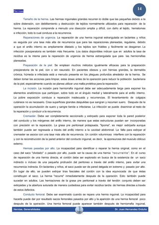 Hernias
Hernias. Generalidades Dr. Juan Hernandez Orduña
14
Tamaño de la hernia. Las hernias inguinales grandes recurren lo doble que las pequeñas debido a la
sobre distensión, con debilitamiento y destrucción de tejidos normalmente utilizados para reparación de la
hernia. La reparación comprende a menudo una disección amplia y difícil, con daño al tejido, hematomas
e infección, todo lo cual conduce a la recurrencia.
Reparaciones de urgencia. La reparación de una hernia inguinal estrangulada en lactantes y niños
es seguida por una tasa más alta de recurrencia que para las reparaciones planeadas, regulares, debido
a que el anillo interno es ampliamente dilatado y los tejidos son friables y fácilmente se desgarran. La
infección posoperatoria es también más frecuente. Los datos disponibles indican que en adultos la tasa de
recidiva es la misma para la reparación de urgencia de hernia estrangulada que para las herniorrafias
planeadas.
Preparación de la piel. Se emplean muchos métodos igualmente eficaces para la preparación
preoperatoria de la piel, con o sin rasurado. En pacientes obesos y con hernias grandes, la dermatitis
crónica, húmeda e infectada está a menudo presente en los pliegues profundos alrededor de la hernia. Se
deben tomar las acciones para limpiar, estas áreas antes de la operación para reducir la población bacteriana
de la piel, especialmente cuando se planea utilizar una malla protética para la reparación.
La incisión. La incisión para herniorrafia inguinal debe ser adecuadamente larga para exponer los
elementos anatómicos que participan, sobre todo en el ángulo medial y lateralmente para el anillo interno.
La pobre exposición conduce a reparación inadecuada y recurrencias. El levantamiento de colgajos
cutáneos no es necesario. Crea superficies grandes despulidas que sangran y rezuman suero. Después de la
operación la acumulación de suero y sangre tiende a infectarse. La infección se puede diseminar al resto de
la reparación y conducir a la recurrencia.
Cremaster. Debe ser completamente seccionado y extirpado para exponer toda la pared posterior
del conducto y los márgenes del anillo interno, de manera que estas estructuras puedan ser incorporadas
con precisión en la reparación. La grasa pre peritoneal prolapsada, "lipoma", es mejor extirparla aunque
también puede ser regresada a través del anillo interno a la cavidad abdominal. La falla para extirpar el
cremaster se asocia con una tasa más alta de recurrencia. Un cordón voluminoso interfiere con la reparación
y con la reconstrucción de la pared anterior del conducto inguinal, es decir, la aponeurosis del musculo oblicuo
externo.
Hernias pasadas por alto. La incapacidad para identificar o reparar la hernia original, como en el
caso del saco "olvidado" o pasado por alto, puede ser la causa de una hernia “recurrente”. En el curso
de reparación de una hernia directa, el cordón debe ser explorado en busca de la existencia de un saco
indirecto o incluso de una pequeña protrusión del peritoneo a través del anillo interno, para evitar una
recurrencia indirecta. En lactantes y niños, el saco puede ser de pared delgada en extremo y pasado por alto.
En lugar de ello, se pueden extirpar tiras fasciales del cordón con la idea equivocada de que éstas
constituyen el saco. La hernia "recurre" inmediatamente después de la operación. Esto también puede
suceder en adultos. Las herniaciones de la grasa pre peritoneal a través del tendón conjunto deben ser
extirpadas y la abertura suturada de manera cuidadosa para evitar recidiva tardía de hernias directas a través
de estos defectos.
Conducto femoral. Debe ser examinado cuando se repara una hernia inguinal. La incapacidad para
hacerla puede dar por resultado sacos femorales pasados por alto y la aparición de una hernia femoral poco
después de la operación. Una hernia femoral puede aparecer también después de herniorrafia inguinal,
 