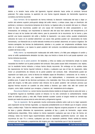 Hernias
Hernias. Generalidades Dr. Juan Hernandez Orduña
15
debido a la tensión hacia arriba del ligamento inguinal abriendo hacia arriba el conducto femoral
potencial. Por estas razones, la aparición de una hernia inguinal después de herniorrafia inguinal se
considera una hernia recurrente.
Saco herniario. En la reparación de hernia indirecta, la disección inadecuada del saco o dejar un
muñón del extremo superior protruyendo debajo del anillo interno, o ambas cosas, deja un divertículo del
peritoneo y conduce a recurrencia temprana de la hernia. La ligadura alta y la excisión del saco no influyen
sobre la tasa de recurrencia, pueden ser una causa del incremento de dolor posoperatorio y son
innecesarios; sin embargo, son importantes la disección alta del saco bien adentro del retropéritoneo y el
liberar el saco de los bordes del anillo interno, para la prevención de la recurrencia de la hernia y para
permitir una buena exposición del anillo y facilitar la reparación. Los sacos cortos pueden simplemente
colocarse de nuevo en la cavidad abdominal. Los sacos más grandes pueden ser seccionados de modo
transversal y con liberación de un muñón elevado invertido en la cavidad abdominal, sin sutura ni ligadura. De
manera semejante, las hernias de deslizamiento, abiertas o no, pueden ser simplemente enrolladas hacia
atrás en el abdomen y se repara la pared posterior del conducto. Los defectos peritoneales cicatrizan en
cuestión de horas o días.
Anillo interno. La reconstrucción inadecuada del anillo interno y la falla para adelgazar el cordón y
cerrar el anillo apretadamente alrededor de éste, deja una brecha a través de la cual puede aparecer una
hernia indirecta recurrente.
Refuerzo de la pared posterior. En lactantes y niños se realiza una herniotomía simple no existe
necesidad de interferir con la pared posterior del conducto. Esto puede causar daño innecesario a los tejidos,
con la resultante hernia indirecta o incluso hernia directa recurrente. Sin embargo en los adultos, todas
las reparaciones de hernia inguinal indirecta o directa y cualquiera que sea el tipo de reparación, debe
incluir un procedimiento de refuerzo de la pared posterior del conducto. Este reforzamiento puede ser
reparación con tejido puro, como la técnica de múltiples capas de Shouldice o variaciones de la misma o
bien una sutura de nailon, una reparación mixta con tejido-prótesis, o únicamente una reparación
protética pura. A pesar de las técnicas quirúrgicas y los materiales más finos y las mejores intenciones por
parte del cirujano, la falla para construir este refuerzo de la pared posterior del conducto provoca que
algunas hernias recurran en cuestión de años debido a factores que están más allá del control del
cirujano, como tejido cicatrizal que envejece y trastorno del metabolismo de la colagena.
Recurrencia Medial; La común hernia recurrente directa medial en el ángulo entre la vaina del recto y
el ligamento inguinal se manifiesta cuando el refuerzo no ha sido construido lo suficientemente medial
sobre el tubérculo púbico y más allá. Puede también suceder cuando el ángulo medial es cerrado bajo
tensión por medio de suturas entre la vaina del recto y el ligamento inguinal.
Tipo de reparación. Se ha generado mucha controversia ardiente sobre cuál es la mejor operación
para reparación de las hernias inguinales. La respuesta probablemente es el método que el cirujano conoce
mejor y realiza mejor. Todos los métodos estándar son buenos. Algunos cirujanos proponen el uso selectivo
de tipos y grados diferentes de reparaciones, ajustadas al tipo y grado de herniación, según varias
clasificaciones disponibles. Otros realizan la misma reparación cualquiera que sea el tipo de hernia; sin
embargo, todos los hernió logos experimentados obtienen resultados igualmente buenos con tasas de
recurrencia de casi 1% o menos, cualquiera que sea su reparación preferida. Wantz señala de manera
correcta que "las destrezas y experiencias del cirujano son más importantes que el tipo de reparación".
 