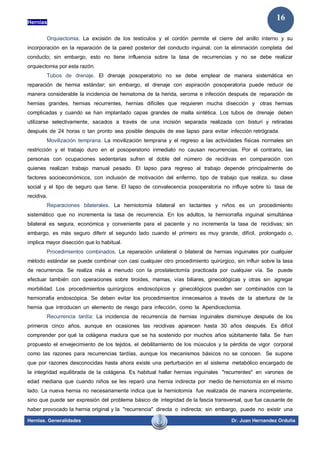 Hernias
Hernias. Generalidades Dr. Juan Hernandez Orduña
16
Orquiectomia. La excisión de los testículos y el cordón permite el cierre del anillo interno y su
incorporación en la reparación de la pared posterior del conducto inguinal, con la eliminación completa del
conducto; sin embargo, esto no tiene influencia sobre la tasa de recurrencias y no se debe realizar
orquiectomia por esta razón.
Tubos de drenaje. El drenaje posoperatorio no se debe emplear de manera sistemática en
reparación de hernia estándar; sin embargo, el drenaje con aspiración posoperatoria puede reducir de
manera considerable la incidencia de hematoma de la herida, seroma e infección después de reparación de
hernias grandes, hernias recurrentes, hernias difíciles que requieren mucha disección y otras hernias
complicadas y cuando se han implantado capas grandes de malla sintética. Los tubos de drenaje deben
utilizarse selectivamente, sacados a través de una incisión separada realizada con bisturí y retiradas
después de 24 horas o tan pronto sea posible después de ese lapso para evitar infección retrógrada.
Movilización temprana. La movilización temprana y el regreso a las actividades físicas normales sin
restricción y el trabajo duro en el posoperatorio inmediato no causan recurrencias. Por el contrario, las
personas con ocupaciones sedentarias sufren el doble del número de recidivas en comparación con
quienes realizan trabajo manual pesado. El lapso para regreso al trabajo depende principalmente de
factores socioeconómicos, con inclusión de motivación del enfermo, tipo de trabajo que realiza, su clase
social y el tipo de seguro que tiene. El lapso de convalecencia posoperatoria no influye sobre tú tasa de
recidiva.
Reparaciones bilaterales. La herniotomía bilateral en lactantes y niños es un procedimiento
sistemático que no incrementa la tasa de recurrencia. En los adultos, la herniorrafia inguinal simultánea
bilateral es segura, económica y conveniente para el paciente y no incrementa la tasa de recidivas; sin
embargo, es más seguro diferir el segundo lado cuando el primero es muy grande, difícil, prolongado o,
implica mayor disección que lo habitual.
Procedimientos combinados. La reparación unilateral o bilateral de hernias inguinales por cualquier
método estándar se puede combinar con casi cualquier otro procedimiento quirúrgico, sin influir sobre la tasa
de recurrencia. Se realiza más a menudo con la prostatectomía practicada por cualquier vía. Se puede
efectuar también con operaciones sobre tiroides, mamas, vías biliares, ginecológicas y otras sin agregar
morbilidad. Los procedimientos quirúrgicos endoscópicos y ginecológicos pueden ser combinados con la
herniorrafia endoscópica. Se deben evitar los procedimientos innecesarios a través de la abertura de la
hernia que introducen un elemento de riesgo para infección, como la Apendicectomia.
Recurrencia tardía: La incidencia de recurrencia de hernias inguinales disminuye después de los
primeros cinco años, aunque en ocasiones las recidivas aparecen hasta 30 años después. Es difícil
comprender por qué la colágena madura que se ha sostenido por muchos años súbitamente falla. Se han
propuesto el envejecimiento de los tejidos, el debilitamiento de los músculos y la pérdida de vigor corporal
como las razones para recurrencias tardías, aunque los mecanismos básicos no se conocen. Se supone
que por razones desconocidas hasta ahora existe una perturbación en el sistema metabólico encargado de
la integridad equilibrada de la colágena. Es habitual hallar hernias inguinales "recurrentes" en varones de
edad mediana que cuando niños se les reparó una hernia indirecta por medio de herniotomía en el mismo
lado. La nueva hernia no necesariamente indica que la herniotomía fue realizada de manera incompetente,
sino que puede ser expresión del problema básico de integridad de la fascia transversal, que fue causante de
haber provocado la hernia original y la "recurrencia" directa o indirecta; sin embargo, puede no existir una
 