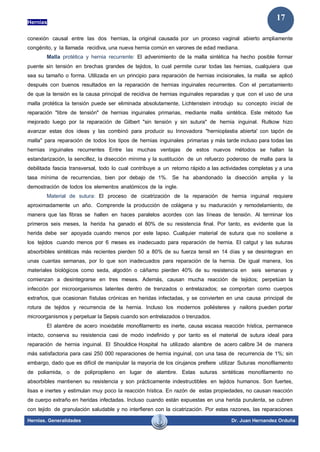 Hernias
Hernias. Generalidades Dr. Juan Hernandez Orduña
17
conexión causal entre las dos hernias, la original causada por un proceso vaginal abierto ampliamente
congénito, y la llamada recidiva, una nueva hernia común en varones de edad mediana.
Malla protética y hernia recurrente: El advenimiento de la malla sintética ha hecho posible formar
puente sin tensión en brechas grandes de tejidos, lo cual permite curar todas las hernias, cualquiera que
sea su tamaño o forma. Utilizada en un principio para reparación de hernias incisionales, la malla se aplicó
después con buenos resultados en la reparación de hernias inguinales recurrentes. Con el percatamiento
de que la tensión es la causa principal de recidiva de hernias inguinales reparadas y que con el uso de una
malla protética la tensión puede ser eliminada absolutamente, Lichtenstein introdujo su concepto inicial de
reparación "libre de tensión" de hernias inguinales primarias, mediante malla sintética. Este método fue
mejorado luego por la reparación de Gilbert "sin tensión y sin sutura" de hernia inguinal. Rutkow hizo
avanzar estas dos ideas y las combinó para producir su Innovadora "hernioplastia abierta' con tapón de
malla" para reparación de todos los tipos de hernias inguinales primarias y más tarde incluso para todas las
hernias inguinales recurrentes Entre las muchas ventajas de estos nuevos métodos se hallan la
estandarización, la sencillez, la disección mínima y la sustitución de un refuerzo poderoso de malla para la
debilitada fascia transversal, todo lo cual contribuye a un retorno rápido a las actividades completas y a una
tasa mínima de recurrencias, bien por debajo de 1%. Se ha abandonado la disección amplia y la
demostración de todos los elementos anatómicos de la ingle.
Material de sutura: El proceso de cicatrización de la reparación de hernia inguinal requiere
aproximadamente un año. Comprende la producción de colágena y su maduración y remodelamiento, de
manera que las fibras se hallen en haces paralelos acordes con las líneas de tensión. Al terminar los
primeros seis meses, la herida ha ganado el 80% de su resistencia final. Por tanto, es evidente que la
herida debe ser apoyada cuando menos por este lapso. Cualquier material de sutura que no sostiene a
los tejidos cuando menos por 6 meses es inadecuado para reparación de hernia. El catgut y las suturas
absorbibles sintéticas más recientes pierden 50 a 80% de su fuerza tensil en 14 días y se desintegran en
unas cuantas semanas, por lo que son inadecuados para reparación de la hernia. De igual manera, los
materiales biológicos como seda, algodón o cáñamo pierden 40% de su resistencia en seis semanas y
comienzan a desintegrarse en tres meses. Además, causan mucha reacción de tejidos; perpetúan la
infección por microorganismos latentes dentro de trenzados o entrelazados; se comportan como cuerpos
extraños, que ocasionan fístulas crónicas en heridas infectadas, y se convierten en una causa principal de
rotura de tejidos y recurrencia de la hernia. Incluso los modernos poliésteres y nailons pueden portar
microorganismos y perpetuar la Sepsis cuando son entrelazados o trenzados.
El alambre de acero inoxidable monofilamento es inerte, causa escasa reacción hística, permanece
intacto, conserva su resistencia casi de modo indefinido y por tanto es el material de sutura ideal para
reparación de hernia inguinal. El Shouldice Hospital ha utilizado alambre de acero calibre 34 de manera
más satisfactoria para casi 250 000 reparaciones de hernia inguinal, con una tasa de recurrencia de 1%; sin
embargo, dado que es difícil de manipular la mayoría de los cirujanos prefiere utilizar Suturas monofilamento
de poliamida, o de polipropileno en lugar de alambre. Estas suturas sintéticas monofilamento no
absorbibles mantienen su resistencia y son prácticamente indestructibles en tejidos humanos. Son fuertes,
lisas e inertes y estimulan muy poco la reacción hística. En razón de estas propiedades, no causan reacción
de cuerpo extraño en heridas infectadas. Incluso cuando están expuestas en una herida purulenta, se cubren
con tejido de granulación saludable y no interfieren con la cicatrización. Por estas razones, las reparaciones
 