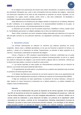 Hernias
Hernias. Generalidades Dr. Juan Hernandez Orduña
19
En el colágeno de la aponeurosis del músculo recto anterior del abdomen, se estudió la concentración
del aminoácido hidroxipolina que, unido a otros aminoácidos forma las proteínas del colágeno, observando
una disminución importante en las cifras de este componente en pacientes con hernias inguinales; una vez
comparados con sujetos control, además, existía menor y más lenta proliferación de fibroblastos y
microfibrillas irregulares en los estudios ultraestructurales.
Estas alteraciones en la ultraestructura del colágeno también se observaron en el enfisema, deficiencia
de alfa-1 antitripsina, en la osteogénesis imperfecta, en la hiperextensibilidad hereditaria en los gatos, el
escorbuto, las venas varicosas, y la toxicidad experimental con nicotina.
La deducción que se extrajo es que los procesos bioquímicos, metabólicos o tóxicos, pueden actuar
en los fibroblastos para producir un colágeno patológico que no tiene una resistencia adecuada.
Read y White, comentaron que serían necesarios trabajos adicionales para determinar si la causa del
fallo del tejido conectivo es una producción deprimida, una degradación aumentada o una combinación de
ambas.
4. Desnutrición y toxinas
Las primeras observaciones se realizaron en marineros que padecían escorbuto con encías
sangrantes, dolores óseos y debilidad generalizada, en los que era frecuente la aparición de hernias y la
apertura y retraso en la cicatrización de heridas. Posteriormente, se describió el efecto específico de la
vitamina C favoreciendo y estimulando la maduración del colágeno.
Conner y Peacock en 1973, estudiaron experimentalmente el latirismo, enfermedad que se puede
producir por la ingestión de semillas de guisantes que contienen ß-aminopropionitrilo, el cual es un agente
que impide la maduración del colágeno y que provoca hernias a algunas ratas en crecimiento, mientras que
no afecta a las ratas adultas; y concluían su estudio en cuatro puntos:
«1. Las hernias inguinales en ratas pueden ser infrecuentemente producidas solo por inducción de
latirismo, o por incisión de la pared medial del anillo interno.
2. El agrandamiento del anillo externo o la producción de un patente saco peritoneal unido al escroto,
no produciría una hernia inguinal en ratas.
3. El método más fiable para la producción de una hernia inguinal en ratas es por agrandamiento del
anillo interno cuando simultáneamente se produce un latirismo por inyección de ß-aminopropionitrilo (BAPN).
4. Bajo las condiciones de estos experimentos, la producción de hernias indirectas y directas en
ratas requiere con mayor frecuencia la combinación de un defecto anatómico y un defecto metabólico del
colágeno unidos simultáneamente».
Infección
Es una de las complicaciones más graves de reparación de las hernias inguinales. Se ha calculado
que 50% de recurrencias de hernia son causadas por infección. La fisiopatología del proceso por medio del
cual las heridas infectadas se rompen no ha sido investigada adecuadamente. La infección interfiere con el
proceso natural de cicatrización y causa destrucción de tejidos. Los productos de la degradación celular
provocados por las toxinas y enzimas de los microorganismos infectantes desencadenan el proceso de
inflamación, que atrae un vasto número de leucocitos polimorfo nucleares y de macrófagos al sitio afectado.
Estos leucocitos secretan sus gránulos de cimógeno azurófilos que contienen proteasas, superoxidasas y
 