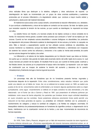 Hernias
Hernias. Generalidades Dr. Juan Hernandez Orduña
20
otros radicales libres que destruyen a la elastina, colágena y otras estructuras de soporte. La
desintegración de tejido es incrementada por un grupo de otras enzimas autolizantes y sustancias
producidas por el proceso inflamatorio y la degradación celular, que conduce a mayor muerte celular y
perturbación y destrucción del material intercelular.
El material de sutura actúa como cuerpo extraño, concentrando la reacción inflamatoria a su alrededor,
lo que conduce a debilitamiento y rotura de los tejidos en contacto con las suturas. Se trata de tejidos puros
que necesitan soportar la tensión de las suturas, ya que cuando se desintegran, la reparación se rompe
con ellos.
La celulitis franca con fascitis y la necrosis amplia de los tejidos conduce a rotura completa de la
herida. En reacciones menos graves, suceden varios procesos que conducen a "corte" de los tejidos por las
suturas. Cuando se han empleado suturas absorbibles o suturas biológicas no absorbibles, los productos
de degradación del proceso inflamatorio aceleran la desintegración de las suturas y la herida no apoyada se
abre. Más a menudo y especialmente cuando se han utilizado suturas sintéticas no absorbibles, las
suturas mantienen su resistencia, aunque los tejidos debilitados inflamados y edematosos son incapaces
de sostener las suturas contra los esfuerzos y tensiones a los cuales la herida está sometida, de suerte
que las suturas desgarran los tejidos y los cortan.
La inflamación y el edema de los tejidos despertados por la infección hacen que éstos se hinchen,
de suerte que un volumen más grande de tejido está encerrado dentro del anillo rígido de la sutura, lo cual
causa necrosis por presión de los tejidos. El resultado final es que, aun cuando la herida pueda cicatrizar y
las fístulas cierren, las suturas ya no proporcionan el apoyo vital a los tejidos. La reparación cura con tejido
de cicatrización que es incapaz de sostener la tensión del aumento y descenso de la presión
intraabdominal y finalmente da lugar a hernia inguinal recurrente.
• El tabaco
Un porcentaje más alto de fumadores que de no fumadores presenta hernias inguinales y
recurrencias después de la reparación. Entre otras consideraciones, estos estudios indicaron que podía
existir una relación con el hábito de fumar. Así, en un editorial de la revista Lancet, en 1985, se realizó una
puesta al día de los conocimientos sobre la enfermedad y se revisaron algunas aportaciones sobre su origen
puntualizando como sigue: «recientemente un defecto en el tejido conectivo ha sido demostrado y ha sido
relacionado con el fumar (se cita a Cannon y Read en 1981, que presentaron el enfisema pulmonar por
metástasis como causa de hernia adquirida); los pacientes que fumaban tenían mayor actividad elastolítica
en suero circulante que los controles. Quizá posteriores esfuerzos previniendo fumar podrá permitir una
reducción en las listas generales de espera». La proteólisis sin inhibición interfiere con la producción y
mantenimiento de colágena y reduce la cantidad de colágena y de fibrillas de colágena anormales. El
desequilibrio sistémico de proteasas/antiproteasas en fumadores de cigarrillos conduce a degeneración de la
fascia, interferencia con la cicatrización normal de la herida y una tasa incrementada de recurrencia de
hernias reparadas.
• Iatrogenia
En 1976, Tobin, Clark y Peacock, abogaron por un fallo del mecanismo muscular de cierre inguinal en
la hernia indirecta indicando que: «Porciones especializadas del músculo transverso abdominal actúan en el
 