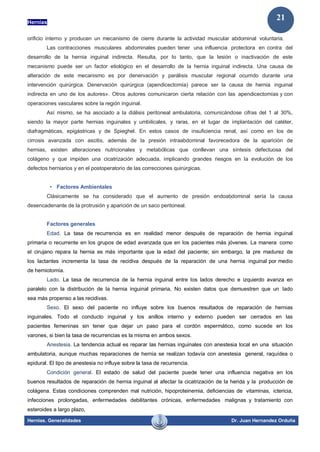 Hernias
Hernias. Generalidades Dr. Juan Hernandez Orduña
21
orificio interno y producen un mecanismo de cierre durante la actividad muscular abdominal voluntaria.
Las contracciones musculares abdominales pueden tener una influencia protectora en contra del
desarrollo de la hernia inguinal indirecta. Resulta, por lo tanto, que la lesión o inactivación de este
mecanismo puede ser un factor etiológico en el desarrollo de la hernia inguinal indirecta. Una causa de
alteración de este mecanismo es por denervación y parálisis muscular regional ocurrido durante una
intervención quirúrgica. Denervación quirúrgica (apendicectomía) parece ser la causa de hernia inguinal
indirecta en uno de los autores». Otros autores comunicaron cierta relación con las apendicectomías y con
operaciones vasculares sobre la región inguinal.
Así mismo, se ha asociado a la diálisis peritoneal ambulatoria, comunicándose cifras del 1 al 30%,
siendo la mayor parte hernias inguinales y umbilicales, y raras, en el lugar de implantación del catéter,
diafragmáticas, epigástricas y de Spieghel. En estos casos de insuficiencia renal, así como en los de
cirrosis avanzada con ascitis, además de la presión intraabdominal favorecedora de la aparición de
hernias, existen alteraciones nutricionales y metabólicas que conllevan una síntesis defectuosa del
colágeno y que impiden una cicatrización adecuada, implicando grandes riesgos en la evolución de los
defectos herniarios y en el postoperatorio de las correcciones quirúrgicas.
• Factores Ambientales
Clásicamente se ha considerado que el aumento de presión endoabdominal sería la causa
desencadenante de la protrusión y aparición de un saco peritoneal.
Factores generales
Edad. La tasa de recurrencia es en realidad menor después de reparación de hernia inguinal
primaria o recurrente en los grupos de edad avanzada que en los pacientes más jóvenes. La manera como
el cirujano repara la hernia es más importante que la edad del paciente; sin embargo, la pre madurez de
los lactantes incrementa la tasa de recidiva después de la reparación de una hernia inguinal por medio
de herniotomía.
Lado. La tasa de recurrencia de la hernia inguinal entre los lados derecho e izquierdo avanza en
paralelo con la distribución de la hernia inguinal primaria, No existen datos que demuestren que un lado
sea más propenso a las recidivas.
Sexo. El sexo del paciente no influye sobre los buenos resultados de reparación de hernias
inguinales. Todo el conducto inguinal y los anillos interno y externo pueden ser cerrados en las
pacientes femeninas sin tener que dejar un paso para el cordón espermático, como sucede en los
varones, si bien la tasa de recurrencias es la misma en ambos sexos.
Anestesia. La tendencia actual es reparar las hernias inguinales con anestesia local en una situación
ambulatoria, aunque muchas reparaciones de hernia se realizan todavía con anestesia general, raquídea o
epidural. El tipo de anestesia no influye sobre la tasa de recurrencia.
Condición general. El estado de salud del paciente puede tener una influencia negativa en los
buenos resultados de reparación de hernia inguinal al afectar la cicatrización de la herida y la producción de
colágena. Estas condiciones comprenden mal nutrición, hipoproteinemia, deficiencias de vitaminas, ictericia,
infecciones prolongadas, enfermedades debilitantes crónicas, enfermedades malignas y tratamiento con
esteroides a largo plazo,
 