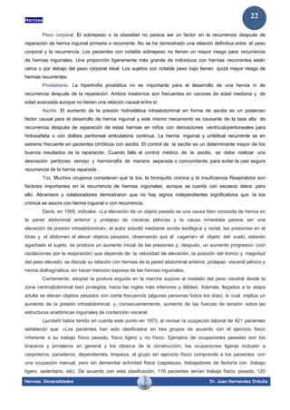 Hernias
Hernias. Generalidades Dr. Juan Hernandez Orduña
22
Peso corporal, El sobrepeso o la obesidad no parece ser un factor en la recurrencia después de
reparación de hernia inguinal primaria o recurrente. No se ha demostrado una relación definitiva entre el peso
corporal y la recurrencia. Los pacientes con notable sobrepeso no tienen un mayor riesgo para recurrencia
de hernias inguinales. Una proporción ligeramente más grande de individuos con hernias recurrentes están
cerca o por debajo del peso corporal ideal. Los sujetos con notable peso bajo tienen quizá mayor riesgo de
hernias recurrentes.
Prostatismo. La hipertrofia prostática no es importante para el desarrollo de una hernia ni de
recurrencia después de la reparación. Ambos trastornos son frecuentes en varones de edad mediana y de
edad avanzada aunque no tienen una relación causal entre sí.
Ascitis. El aumento de la presión hidrostática intraabdominal en forma de ascitis es un poderoso
factor causal para el desarrollo de hernia inguinal y este mismo mecanismo es causante de la tasa alta de
recurrencia después de reparación de estas hernias en niños con derivaciones ventriculoperitoneales para
hidrocefalia o con diálisis peritoneal ambulatoria continua. La hernia inguinal y umbilical recurrente es en
extremo frecuente en pacientes cirróticos con ascitis. El control de la ascitis es un determinante mayor de los
buenos resultados de la reparación. Cuando falla el control médico de la ascitis, se debe realizar una
desviación peritoneo venoso y herniorrafia de manera separada o concomitante, para evitar la casi segura
recurrencia de la hernia reparada.
Tos. Muchos cirujanos consideran que la tos, la bronquitis cronica y la insuficiencia Respiratoria son
factores importantes en la recurrencia de hernias inguinales, aunque se cuenta con escasos datos para
ello. Abramson y colaboradores demostraron que no hay signos independientes significativos que la tos
crónica se asocie con hernia inguinal o con recurrencia.
Davis, en 1959, indicaba: «La elevación de un objeto pesado es una causa bien conocida de hernia en
la pared abdominal anterior y prolapso de vísceras pélvicas y la causa inmediata parece ser una
elevación de presión intraabdominal»; el autor estudió mediante sonda esofágica y rectal, las presiones en el
tórax y el abdomen al elevar objetos pesados, observando que al «agarrar» el objeto del suelo, estando
agachado el sujeto, se produce un aumento inicial de las presiones y, después, un aumento progresivo (con
oscilaciones por la respiración) que depende de: la velocidad de elevación, la posición del tronco y magnitud
del peso elevado; se discute su relación con hernias de la pared abdominal anterior, prolapso visceral pélvico y
hernia diafragmática, sin hacer mención expresa de las hernias inguinales.
Ciertamente, adoptar la postura erguida en la marcha supone el traslado del peso visceral desde la
zona centroabdominal bien protegida, hacia las ingles más inferiores y débiles. Además, llegados a la etapa
adulta se elevan objetos pesados con cierta frecuencia (algunas personas todos los días), lo cual implica un
aumento de la presión intraabdominal, y, consecuentemente, aumento de las fuerzas de tensión sobre las
estructuras anatómicas inguinales de contención visceral.
Ljundahl había tenido en cuenta este punto en 1973, al revisar la ocupación laboral de 421 pacientes
señalando que: «Los pacientes han sido clasificados en tres grupos de acuerdo con el ejercicio físico
inherente a su trabajo físico pesado, físico ligero y no físico. Ejemplos de ocupaciones pesadas son los
braceros y jornaleros en general y los obreros de la construcción; las ocupaciones ligeras incluyen a
carpinteros, panaderos, dependientes, limpieza; el grupo sin ejercicio físico comprende a los pacientes con
una ocupación manual, pero sin demandar actividad física (capataces, trabajadores de factoría con trabajo
ligero, sedentario, etc). De acuerdo con esta clasificación, 119 pacientes tenían trabajo físico pesado, 120
 