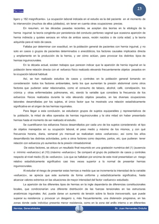 Hernias
Hernias. Generalidades Dr. Juan Hernandez Orduña
23
ligero y 182 insignificante». La ocupación laboral indicada en el estudio es la del paciente en el momento de
la intervención (muchos de ellos jubilados), sin tener en cuenta otras ocupaciones previas.
En resumen, en las décadas pasadas recientes, se aceptan dos teorías en la etiología de la
hernia inguinal: la teoría congénita por persistencia del conducto peritoneo vaginal que ocasiona aparición de
hernia indirecta y quistes serosos en niños de ambos sexos, recién nacidos o de corta edad; y la teoría
adquirida para el resto de casos.
Faltaba por determinar con exactitud, en la población general de pacientes con hernia inguinal, y no
solo en casos o grupos de pacientes determinados o anecdóticos, los factores causales implicados directa
y ampliamente en la producción de la hernia, y ver cómo actúan, para provocar los distintos tipos de
hernias inguinocrurales.
En la década actual, existen trabajos que parecen indicar que la aparición de hernia inguinal en la
población tiene relación directa con el esfuerzo físico realizado elevando frecuentemente objetos pesados en
la ocupación laboral habitual.
Así, se han realizado estudios de casos y controles en la población general tomando en
consideración todos los factores ambientales, tanto los que aumentan la presión abdominal como otros
factores que pudieran estar relacionados, como el consumo de tabaco, alcohol, café, constipación, tos
crónica y otras enfermedades pulmonares, etc, siendo la variable que considera la frecuencia de los
esfuerzos físicos realizados durante la vida elevando objetos pesados, en las diversas ocupaciones
laborales desarrolladas por los sujetos, el único factor que ha mostrado una relación estadísticamente
significativa en el origen de las hernias inguinales.
Para llegar a esta conclusión, se estudiaron grupos de sujetos equiparables y representativos de
la población, la mitad de ellos operados de hernias inguinocrurales y la otra mitad sin haber presentado
hernias hasta el momento de ser realizado el estudio.
Se cuantificaron los esfuerzos físicos desarrollados por cada uno de los sujetos considerando: el tipo
de objetos manejados en su ocupación laboral, el peso medio y máximo de los mismos, y con qué
frecuencia horaria, diaria, semanal y/o mensual se realizaban estos «esfuerzos»; así como los años
desarrollando las distintas actividades, junto a otros factores como deportes, partos, etc, que pudieran tener
relación con esfuerzos y/o aumentos de la presión intraabdominal.
De estos factores, se obtuvo un resultado final resumido en una gradación numérica del (1) (ausencia
o mínimo «esfuerzo») al (10) (máximo «esfuerzo»). Se comparó el grupo de población de casos y controles
respecto al nivel medio (5) de «esfuerzo». Los que se hallaban por encima de este nivel presentaban un riesgo
relativo estadísticamente significativo casi tres veces superior a lo normal de presentar hernias
inguinocrurales.
Al estudiar el riesgo de presentar estas hernias a medida que se incrementa la intensidad de la variable
«esfuerzo», se aprecia que este aumenta de forma uniforme y estadísticamente significativa, hasta
alcanzar valores extremos en las situaciones de mayor intensidad del factor «esfuerzo» estudiado.
La aparición de los diferentes tipos de hernias en la ingle dependería de diferencias constitucionales
locales, que condicionarían una diferente distribución de las fuerzas tensionales en las estructuras
anatómicas inguinales. Así, puede darse un aumento de tensión sobre la fascia transversalis, que puede
superar su resistencia y provocar un desgarro o, más frecuentemente, una distensión progresiva, en las
zonas donde cada individuo presenta menor resistencia, como en la zona del anillo interno o en diferentes
 