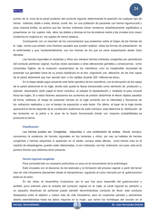 Hernias
Hernias. Generalidades Dr. Juan Hernandez Orduña
24
puntos de la zona de la pared posterior del conducto inguinal, determinando la aparición de cualquier tipo de
hernia: indirecta, doble o mixta, directa, crural. Así, en una población de pacientes con hernia inguinocrural y
peso corporal similar, se apreció que las hernias indirectas tienen tendencia estadísticamente significativa a
presentarse en los sujetos más altos; las dobles y directas en los de estatura media y las crurales (con mayor
incidencia en mujeres) en los sujetos de menor estatura.
Concluyendo con un resumen de los conocimientos que poseemos sobre el origen de las hernias de
la ingle, vemos que existen unos factores causales que pueden explicar todas las formas de presentación de
la enfermedad y que, fundamentalmente, son los mismos de los que se viene sospechando desde hace
décadas.
Las hernias inguinales en lactantes y niños son siempre hernias indirectas congénitas por persistencia
del conducto peritoneo vaginal, muchas veces asociadas a otras alteraciones genitales y consecuencia, como
comentaba Ogilvie, de la evolución característica de los mamíferos «con su inexplicable necesidad de
presentar sus genitales fuera de su propio habitáculo en el aire, originando una alteración de las tres capas
de la pared abdominal que han servido bien a los reptiles durante 200 millones de años».
En la etapa adulta sigue actuando este factor genético de los mamíferos, con la disrupción de las capas
de la pared abdominal en la ingle, donde solo queda la fascia transversalis como elemento de protección y,
además, desempeña cierto papel el factor evolutivo, al adoptar la bipedestación y trasladar el peso visceral
hacia las ingles. Si a estos factores asociamos los aumentos de presión abdominal al elevar objetos pesados
de forma cotidiana, el riesgo de presentar hernias en la ingle aumenta con la intensidad y frecuencia de
los esfuerzos realizados y con el tiempo de exposición a este factor. Por último, el lugar de la ingle donde
aparecerá la hernia depende de la constitución anatómica de cada individuo; esta determina la distribución de
las tensiones en la pelvis y la zona de la fascia transversalis donde con mayores probabilidades se
producirá la hernia.
Clasificación
Las hernias pueden ser: Congénitas, Adquiridas o una combinación de ambas. Desde siempre,
conocemos la existencia de hernias inguinales en los lactantes y niños; por eso se hablaba de hernias
congénitas y hernias adquiridas si aparecían en el adulto, aunque estas últimas, como hemos visto en el
capítulo de etiopatogenia, pueden estar relacionadas, si son indirectas, con las anteriores, así pues, esta es la
primera división que debemos tener presente.
Hernia inguinal congénita
Para conocerla bien es necesario profundizar un poco en el conocimiento de la embriología.
Está vinculada con el descenso de los testículos y la formación del proceso vaginal; a partir del tercer
mes de vida intrauterina descienden desde el retroperitoneo, siguiendo el curso marcado por el gubernaculum
testis en el varón.
En las niñas, el mesonefros involuciona, por lo que hay poco desarrollo del gubernaculum y
también poco estímulo para la entrada del conducto vaginal en la ingle; el canal inguinal es estrecho y
un pequeño divertículo de peritoneo puede persistir denominándose conducto de Nuck; este conducto
desaparece entre el séptimo u octavo mes de vida intrauterina, pero en ocasiones persiste y permanece
abierto extendiéndose hasta los labios mayores en la mujer, que serían los homólogos del escroto en el
 