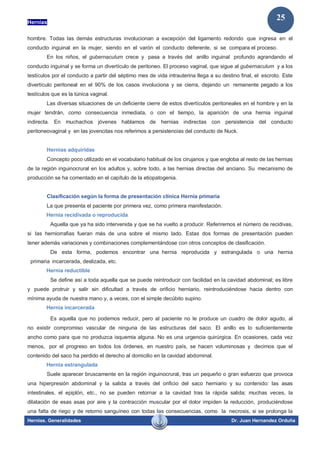 Hernias
Hernias. Generalidades Dr. Juan Hernandez Orduña
25
hombre. Todas las demás estructuras involucionan a excepción del ligamento redondo que ingresa en el
conducto inguinal en la mujer, siendo en el varón el conducto deferente, si se compara el proceso.
En los niños, el gubernaculum crece y pasa a través del anillo inguinal profundo agrandando el
conducto inguinal y se forma un divertículo de peritoneo. El proceso vaginal, que sigue al gubernaculum y a los
testículos por el conducto a partir del séptimo mes de vida intrauterina llega a su destino final, el escroto. Este
divertículo peritoneal en el 90% de los casos involuciona y se cierra, dejando un remanente pegado a los
testículos que es la túnica vaginal.
Las diversas situaciones de un deficiente cierre de estos divertículos peritoneales en el hombre y en la
mujer tendrán, como consecuencia inmediata, o con el tiempo, la aparición de una hernia inguinal
indirecta. En muchachos jóvenes hablamos de hernias indirectas con persistencia del conducto
peritoneovaginal y en las jovencitas nos referimos a persistencias del conducto de Nuck.
Hernias adquiridas
Concepto poco utilizado en el vocabulario habitual de los cirujanos y que engloba al resto de las hernias
de la región inguinocrural en los adultos y, sobre todo, a las hernias directas del anciano. Su mecanismo de
producción se ha comentado en el capítulo de la etiopatogenia.
Clasificación según la forma de presentación clínica Hernia primaria
La que presenta el paciente por primera vez, como primera manifestación.
Hernia recidivada o reproducida
Aquella que ya ha sido intervenida y que se ha vuelto a producir. Referiremos el número de recidivas,
si las herniorrafias fueran más de una sobre el mismo lado. Estas dos formas de presentación pueden
tener además variaciones y combinaciones complementándose con otros conceptos de clasificación.
De esta forma, podemos encontrar una hernia reproducida y estrangulada o una hernia
primaria incarcerada, deslizada, etc.
Hernia reductible
Se define así a toda aquella que se puede reintroducir con facilidad en la cavidad abdominal; es libre
y puede protruir y salir sin dificultad a través de orificio herniario, reintroduciéndose hacia dentro con
mínima ayuda de nuestra mano y, a veces, con el simple decúbito supino.
Hernia incarcerada
Es aquella que no podemos reducir, pero al paciente no le produce un cuadro de dolor agudo, al
no existir compromiso vascular de ninguna de las estructuras del saco. El anillo es lo suficientemente
ancho como para que no produzca isquemia alguna. No es una urgencia quirúrgica. En ocasiones, cada vez
menos, por el progreso en todos los órdenes, en nuestro país, se hacen voluminosas y decimos que el
contenido del saco ha perdido el derecho al domicilio en la cavidad abdominal.
Hernia estrangulada
Suele aparecer bruscamente en la región inguinocrural, tras un pequeño o gran esfuerzo que provoca
una hiperpresión abdominal y la salida a través del orificio del saco herniario y su contenido: las asas
intestinales, el epiplón, etc., no se pueden retornar a la cavidad tras la rápida salida; muchas veces, la
dilatación de esas asas por aire y la contracción muscular por el dolor impiden la reducción, produciéndose
una falta de riego y de retorno sanguíneo con todas las consecuencias, como la necrosis, si se prolonga la
 
