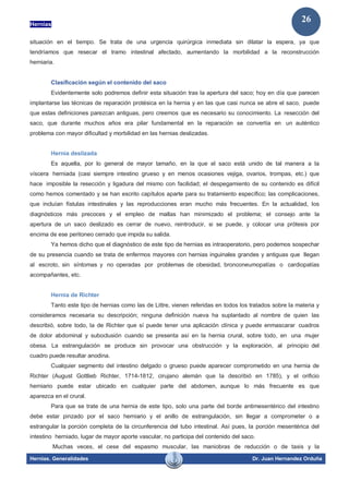 Hernias
Hernias. Generalidades Dr. Juan Hernandez Orduña
26
situación en el tiempo. Se trata de una urgencia quirúrgica inmediata sin dilatar la espera, ya que
tendríamos que resecar el tramo intestinal afectado, aumentando la morbilidad a la reconstrucción
herniaria.
Clasificación según el contenido del saco
Evidentemente solo podremos definir esta situación tras la apertura del saco; hoy en día que parecen
implantarse las técnicas de reparación protésica en la hernia y en las que casi nunca se abre el saco, puede
que estas definiciones parezcan antiguas, pero creemos que es necesario su conocimiento. La resección del
saco, que durante muchos años era pilar fundamental en la reparación se convertía en un auténtico
problema con mayor dificultad y morbilidad en las hernias deslizadas.
Hernia deslizada
Es aquella, por lo general de mayor tamaño, en la que el saco está unido de tal manera a la
víscera herniada (casi siempre intestino grueso y en menos ocasiones vejiga, ovarios, trompas, etc.) que
hace imposible la resección y ligadura del mismo con facilidad; el despegamiento de su contenido es difícil
como hemos comentado y se han escrito capítulos aparte para su tratamiento específico; las complicaciones,
que incluían fístulas intestinales y las reproducciones eran mucho más frecuentes. En la actualidad, los
diagnósticos más precoces y el empleo de mallas han minimizado el problema; el consejo ante la
apertura de un saco deslizado es cerrar de nuevo, reintroducir, si se puede, y colocar una prótesis por
encima de ese peritoneo cerrado que impida su salida.
Ya hemos dicho que el diagnóstico de este tipo de hernias es intraoperatorio, pero podemos sospechar
de su presencia cuando se trata de enfermos mayores con hernias inguinales grandes y antiguas que llegan
al escroto, sin síntomas y no operadas por problemas de obesidad, bronconeumopatías o cardiopatías
acompañantes, etc.
Hernia de Richter
Tanto este tipo de hernias como las de Littre, vienen referidas en todos los tratados sobre la materia y
consideramos necesaria su descripción; ninguna definición nueva ha suplantado al nombre de quien las
describió, sobre todo, la de Richter que sí puede tener una aplicación clínica y puede enmascarar cuadros
de dolor abdominal y suboclusión cuando se presenta así en la hernia crural, sobre todo, en una mujer
obesa. La estrangulación se produce sin provocar una obstrucción y la exploración, al principio del
cuadro puede resultar anodina.
Cualquier segmento del intestino delgado o grueso puede aparecer comprometido en una hernia de
Richter (August Gottlieb Richter, 1714-1812, cirujano alemán que la describió en 1785), y el orificio
herniario puede estar ubicado en cualquier parte del abdomen, aunque lo más frecuente es que
aparezca en el crural.
Para que se trate de una hernia de este tipo, solo una parte del borde antimesentérico del intestino
debe estar pinzado por el saco herniario y el anillo de estrangulación, sin llegar a comprometer o a
estrangular la porción completa de la circunferencia del tubo intestinal. Así pues, la porción mesentérica del
intestino herniado, lugar de mayor aporte vascular, no participa del contenido del saco.
Muchas veces, el cese del espasmo muscular, las maniobras de reducción o de taxis y la
 