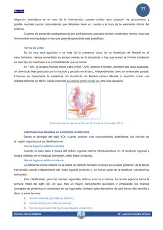 Hernias
Hernias. Generalidades Dr. Juan Hernandez Orduña
27
relajación anestésica en el caso de la intervención, pueden ocultar esta situación de pinzamiento y
posible necrosis parcial, circunstancia que debemos tener en cuenta a la hora de la valoración clínica del
enfermo.
Cuadros de peritonitis postoperatorias por perforaciones parciales tardías intestinales hemos visto tras
herniorrafias estranguladas en las que pasó desapercibida esta posibilidad.
Hernia de Littre
Es de muy rara aparición y se trata de la presencia única de un divertículo de Meckel en el
saco herniario. Hemos comentado su escaso interés en la actualidad y hay que sumar la mínima incidencia
de este tipo de divertículo a la probabilidad de que se hernie.
En 1700, el cirujano francés Alexis Littre (1658-1726), anterior a Richter, describe tras unas auptosias,
un divertículo ileal producido por la tracción y pinzado en el saco, interpretándose como un enterocele parcial;
Entonces se desconocía la existencia del divertículo de Meckel (Joann Meckel lo describió como una
entidad diferente en 1809); desde entonces se conoce como hernia de Littre esta situación.
Enterocele parcial Hernia de Richter. (Tomado de Carbonelli, 2001).
Clasificaciones basadas en conceptos anatómicos
Desde el principio del siglo XIX, cuando existían más conocimientos anatómicos, las hernias de
la región inguinocrural se clasificaron en:
Hernia inguinal oblicua externa
Cuando el saco salía a través del orificio inguinal interno introduciéndose en el conducto inguinal y
estaba rodeado por el músculo cremáster, podía llegar al escroto.
Hernia inguinal oblicua interna
La diferencia con la anterior es la salida del defecto herniario a través de la pared posterior, de la fascia
trasversalis, siendo independiente del anillo inguinal profundo y sin formar parte de la envoltura cremastérica
del cordón.
Esta clasificación, para las hernias inguinales oblicua externa e interna, ha tenido vigencia hasta la
primera mitad del siglo XX, en que, tras un mayor conocimiento quirúrgico y empleando los mismos
conceptos de presentación anatómica en las inguinales, sirvieron para denominar de otra forma más sencilla y
clara a estas hernias:
1. hernia indirecta (por oblicua externa).
2. hernia directa (por oblicua interna)
3. hernia inguinoescrotal (si el saco llegaba al escroto)
 