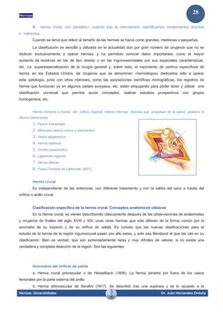 Hernias
Hernias. Generalidades Dr. Juan Hernandez Orduña
28
4. hernia mixta, «en pantalón», cuando tras la intervención, identificamos componentes directos
e indirectos.
Cuando se tenía que referir al tamaño de las hernias se hacía como grandes, medianas o pequeñas.
La clasificación es sencilla y utilizada en la actualidad aún por gran número de cirujanos que no se
dedican exclusivamente a operar hernias, y ha permitido conocer datos importantes, como el mayor
aumento de recidivas en las de tipo directo o en las inguinoescrotales por sus especiales características,
etc. La superespecialización de la cirugía general y, sobre todo, el nacimiento de centros específicos de
hernia en los Estados Unidos, de cirujanos que se denominan «herniólogos» dedicados sólo a operar
esta patología, junto con otros intereses, como las asociaciones científicas monográficas, los registros de
hernia que funcionan ya en algunos países europeos, etc. están empujando para poder tener y utilizar una
clasificación universal que permita aunar conceptos, realizar estudios prospectivos con grupos
homogéneos, etc.
Hernia indirecta a través del orificio inguinal interno Hernias directas que propulsan en la pared posterior b
(fascia trasversalis)
1. Fascia trasversalis
2. Músculos oblicuo menor y transversos
3. Vasos epigástricos
4. Hernia indirecta
5. Cordón espermático
6. Ligamento inguinal
7. Hernia directa
8. Pubis (Tomado de Carbonelli, 2001).
Hernia crural
Es independiente de las anteriores, con diferente tratamiento y con la salida del saco a través del
orificio o anillo crural.
Clasificación específica de la hernia crural. Conceptos anatómicos clásicos
En la hernia crural, se vienen describiendo clásicamente después de las observaciones de anatomistas
y cirujanos de finales del siglo XVIII y XIX, unas raras hernias que solo difieren de la forma común por la
anomalía de su trayecto y de su orificio de salida. Es curioso que las nuevas clasificaciones para el
estudio de la hernia de la región inguinocrural pasen por alto estas, y solo sea Bendavid el que las cite en su
clasificación. Bien es verdad, que son extremadamente raras y muy difíciles de valorar, si no existe una
verdadera y completa disección de la región. Son las siguientes:
Anomalías del orificio de salida
a. Hernia crural prevascular o de Hesselbach (1806). La hernia penetra por fuera de los vasos
femorales por la parte externa del anillo.
b. Hernia retrovascular de Serafini (1917). Se describió tras una auptosia y es lo opuesto a la
 
