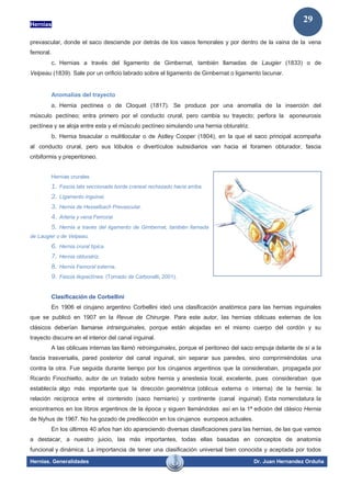 Hernias
Hernias. Generalidades Dr. Juan Hernandez Orduña
29
prevascular, donde el saco desciende por detrás de los vasos femorales y por dentro de la vaina de la vena
femoral.
c. Hernias a través del ligamento de Gimbernat, también llamadas de Laugier (1833) o de
Velpeau (1839). Sale por un orificio labrado sobre el ligamento de Gimbernat o ligamento lacunar.
Anomalías del trayecto
a. Hernia pectínea o de Cloquet (1817). Se produce por una anomalía de la inserción del
músculo pectíneo; entra primero por el conducto crural, pero cambia su trayecto; perfora la aponeurosis
pectínea y se aloja entre esta y el músculo pectíneo simulando una hernia obturatriz.
b. Hernia bisacular o mulitlocular o de Astley Cooper (1804), en la que el saco principal acompaña
al conducto crural, pero sus lóbulos o divertículos subsidiarios van hacia el foramen obturador, fascia
cribiformis y preperitoneo.
Hernias crurales
1. Fascia lata seccionada borde craneal rechazado hacia arriba.
2. Ligamento inguinal.
3. Hernia de Hesselbach Prevascular.
4. Arteria y vena Femoral.
5. Hernia a través del ligamento de Gimbernat, también llamada
de Laugier o de Velpeau.
6. Hernia crural típica.
7. Hernia obturatriz.
8. Hernia Femoral externa.
9. Fascia iliopectínea. (Tomado de Carbonelli, 2001).
Clasificación de Corbellini
En 1906 el cirujano argentino Corbellini ideó una clasificación anatómica para las hernias inguinales
que se publicó en 1907 en la Revue de Chirurgie. Para este autor, las hernias oblicuas externas de los
clásicos deberían llamarse intrainguinales, porque están alojadas en el mismo cuerpo del cordón y su
trayecto discurre en el interior del canal inguinal.
A las oblicuas internas las llamó retroinguinales, porque el peritoneo del saco empuja delante de sí a la
fascia trasversalis, pared posterior del canal inguinal, sin separar sus paredes, sino comprimiéndolas una
contra la otra. Fue seguida durante tiempo por los cirujanos argentinos que la consideraban, propagada por
Ricardo Finochietto, autor de un tratado sobre hernia y anestesia local, excelente, pues consideraban que
establecía algo más importante que la dirección geométrica (oblicua externa o interna) de la hernia: la
relación recíproca entre el contenido (saco herniario) y continente (canal inguinal). Esta nomenclatura la
encontramos en los libros argentinos de la época y siguen llamándolas así en la 1ª edición del clásico Hernia
de Nyhus de 1967. No ha gozado de predilección en los cirujanos europeos actuales.
En los últimos 40 años han ido apareciendo diversas clasificaciones para las hernias, de las que vamos
a destacar, a nuestro juicio, las más importantes, todas ellas basadas en conceptos de anatomía
funcional y dinámica. La importancia de tener una clasificación universal bien conocida y aceptada por todos
 