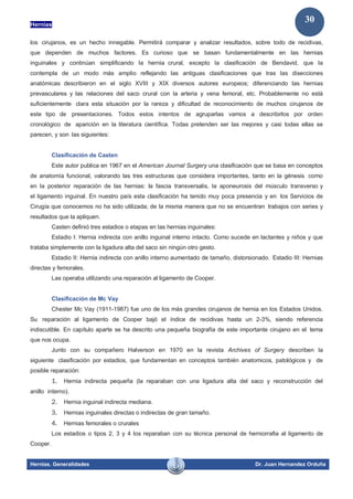 Hernias
Hernias. Generalidades Dr. Juan Hernandez Orduña
30
los cirujanos, es un hecho innegable. Permitirá comparar y analizar resultados, sobre todo de recidivas,
que dependen de muchos factores. Es curioso que se basan fundamentalmente en las hernias
inguinales y continúan simplificando la hernia crural, excepto la clasificación de Bendavid, que la
contempla de un modo más amplio reflejando las antiguas clasificaciones que tras las disecciones
anatómicas describieron en el siglo XVIII y XIX diversos autores europeos; diferenciando las hernias
prevasculares y las relaciones del saco crural con la arteria y vena femoral, etc. Probablemente no está
suficientemente clara esta situación por la rareza y dificultad de reconocimiento de muchos cirujanos de
este tipo de presentaciones. Todos estos intentos de agruparlas vamos a describirlos por orden
cronológico de aparición en la literatura científica. Todas pretenden ser las mejores y casi todas ellas se
parecen, y son las siguientes:
Clasificación de Casten
Este autor publica en 1967 en el American Journal Surgery una clasificación que se basa en conceptos
de anatomía funcional, valorando las tres estructuras que considera importantes, tanto en la génesis como
en la posterior reparación de las hernias: la fascia transversalis, la aponeurosis del músculo transverso y
el ligamento inguinal. En nuestro país esta clasificación ha tenido muy poca presencia y en los Servicios de
Cirugía que conocemos no ha sido utilizada; de la misma manera que no se encuentran trabajos con series y
resultados que la apliquen.
Casten definió tres estadios o etapas en las hernias inguinales:
Estadio I: Hernia indirecta con anillo inguinal interno intacto. Como sucede en lactantes y niños y que
trataba simplemente con la ligadura alta del saco sin ningún otro gesto.
Estadio II: Hernia indirecta con anillo interno aumentado de tamaño, distorsionado. Estadio III: Hernias
directas y femorales.
Las operaba utilizando una reparación al ligamento de Cooper.
Clasificación de Mc Vay
Chester Mc Vay (1911-1987) fue uno de los más grandes cirujanos de hernia en los Estados Unidos.
Su reparación al ligamento de Cooper bajó el índice de recidivas hasta un 2-3%, siendo referencia
indiscutible. En capítulo aparte se ha descrito una pequeña biografía de este importante cirujano en el tema
que nos ocupa.
Junto con su compañero Halverson en 1970 en la revista Archives of Surgery describen la
siguiente clasificación por estadios, que fundamentan en conceptos también anatomicos, patológicos y de
posible reparación:
1. Hernia indirecta pequeña (la reparaban con una ligadura alta del saco y reconstrucción del
anillo interno).
2. Hernia inguinal indirecta mediana.
3. Hernias inguinales directas o indirectas de gran tamaño.
4. Hernias femorales o crurales
Los estadios o tipos 2, 3 y 4 los reparaban con su técnica personal de herniorrafia al ligamento de
Cooper.
 