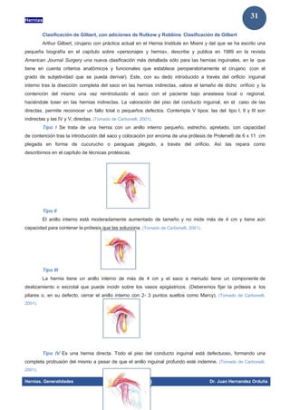 Hernias
Hernias. Generalidades Dr. Juan Hernandez Orduña
31
Clasificación de Gilbert, con adiciones de Rutkow y Robbins Clasificación de Gilbert
Arthur Gilbert, cirujano con práctica actual en el Hernia Institute en Miami y del que se ha escrito una
pequeña biografía en el capítulo sobre «personajes y hernia», describe y publica en 1989 en la revista
American Journal Surgery una nueva clasificación más detallada sólo para las hernias inguinales, en la que
tiene en cuenta criterios anatómicos y funcionales que establece peroperatoriamente el cirujano (con el
grado de subjetividad que se pueda derivar). Este, con su dedo introducido a través del orificio inguinal
interno tras la disección completa del saco en las hernias indirectas, valora el tamaño de dicho orificio y la
contención del mismo una vez reintroducido el saco con el paciente bajo anestesia local o regional,
haciéndole toser en las hernias indirectas. La valoración del piso del conducto inguinal, en el caso de las
directas, permite reconocer un fallo total o pequeños defectos. Contempla V tipos: las del tipo I, II y III son
indirectas y las IV y V, directas. (Tomado de Carbonelli, 2001).
Tipo I Se trata de una hernia con un anillo interno pequeño, estrecho, apretado, con capacidad
de contención tras la introducción del saco y colocación por encima de una prótesis de Prolene® de 6 x 11 cm
plegada en forma de cucurucho o paraguas plegado, a través del orificio. Así las repara como
describimos en el capítulo de técnicas protésicas.
Tipo II
El anillo interno está moderadamente aumentado de tamaño y no mide más de 4 cm y tiene aún
capacidad para contener la prótesis que las soluciona. (Tomado de Carbonelli, 2001).
Tipo III
La hernia tiene un anillo interno de más de 4 cm y el saco a menudo tiene un componente de
deslizamiento o escrotal que puede incidir sobre los vasos epigástricos. (Deberemos fijar la prótesis a los
pilares o, en su defecto, cerrar el anillo interno con 2- 3 puntos sueltos como Marcy). (Tomado de Carbonelli,
2001).
Tipo IV Es una hernia directa. Todo el piso del conducto inguinal está defectuoso, formando una
completa protrusión del mismo a pesar de que el anillo inguinal profundo esté indemne. (Tomado de Carbonelli,
2001).
 