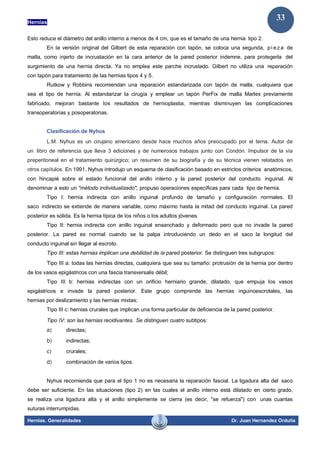 Hernias
Hernias. Generalidades Dr. Juan Hernandez Orduña
33
Esto reduce el diámetro del anillo interno a menos de 4 cm, que es el tamaño de una hernia tipo 2.
En la versión original del Gilbert de esta reparación con tapón, se coloca una segunda, pi ez a de
malla, como injerto de incrustación en la cara anterior de la pared posterior indemne, para protegerla del
surgimiento de una hernia directa. Ya no emplea este parche incrustado. Gilbert no utiliza una reparación
con tapón para tratamiento de las hernias tipos 4 y 5.
Rutkow y Robbins recomiendan una reparación estandarizada con tapón de malla, cualquiera que
sea el tipo de hernia. Al estandarizar la cirugía y emplear un tapón PerFix de malla Marlex previamente
fabricado, mejoran bastante los resultados de hernioplastia, mientras disminuyen las complicaciones
transoperatorias y posoperatorias.
Clasificación de Nyhus
L.M. Nyhus es un cirujano americano desde hace muchos años preocupado por el tema. Autor de
un libro de referencia que lleva 3 ediciones y de numerosos trabajos junto con Condón. Impulsor de la vía
preperitoneal en el tratamiento quirúrgico; un resumen de su biografía y de su técnica vienen relatados en
otros capítulos. En 1991, Nyhus introdujo un esquema de clasificación basado en estrictos criterios anatómicos,
con hincapié sobre el estado funcional del anillo interno y la pared posterior del conducto inguinal. Al
denominar a esto un "método individualizado", propuso operaciones específicas para cada tipo de hernia.
Tipo I: hernia indirecta con anillo inguinal profundo de tamaño y configuración normales. El
saco indirecto se extiende de manera variable, como máximo hasta la mitad del conducto inguinal. La pared
posterior es sólida. Es la hernia típica de los niños o los adultos jóvenes.
Tipo II: hernia indirecta con anillo inguinal ensanchado y deformado pero que no invade la pared
posterior. La pared es normal cuando se la palpa introduciendo un dedo en el saco la longitud del
conducto inguinal sin llegar al escroto.
Tipo III: estas hernias implican una debilidad de la pared posterior. Se distinguen tres subgrupos:
Tipo III a: todas las hernias directas, cualquiera que sea su tamaño: protrusión de la hernia por dentro
de los vasos epigástricos con una fascia transversalis débil;
Tipo III b: hernias indirectas con un orificio herniario grande, dilatado, que empuja los vasos
epigástricos e invade la pared posterior. Este grupo comprende las hernias inguinoescrotales, las
hernias por deslizamiento y las hernias mixtas;
Tipo III c: hernias crurales que implican una forma particular de deficiencia de la pared posterior.
Tipo IV: son las hernias recidivantes. Se distinguen cuatro subtipos:
a) directas;
b) indirectas;
c) crurales;
d) combinación de varios tipos.
Nyhus recomienda que para el tipo 1 no es necesaria la reparación fascial. La ligadura alta del saco
debe ser suficiente. En las situaciones (tipo 2) en las cuales el anillo interno está dilatado en cierto grado,
se realiza una ligadura alta y el anillo simplemente se cierra (es decir, "se refuerza") con unas cuantas
suturas interrumpidas.
 