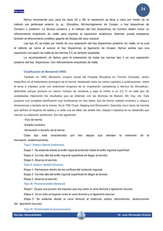 Hernias
Hernias. Generalidades Dr. Juan Hernandez Orduña
34
Nyhus recomienda que, para los tipos 3A y 3B, la reparación se lleve a cabo por medio de un
método pre peritoneal anterior (p. ej., Shouldice, McVay-ligamento de Cooper, o haz iliopectíneo de
Condon) o posterior. La técnica posterior y el método del haz iliopectíneo de Condon deben incluir un
reforzamiento empotrado de malla para soportar la reparación anatómica. Además, puede emplearse
también el reforzamiento protético gigante de Stoppa del saco visceral.
Las tipo 3C se tratan por medio de una reparación del haz iliopectíneo posterior sin malla, en la cual
el defecto se cierra al suturar el haz iliopectíneo al ligamento de Cooper. Nyhus señala que una
reparación con tapón de malla de las hernias 3 C es también aceptable.
La recomendación de Nyhus para el tratamiento de todas las hernias tipo 4 es una reparación
posterior del haz iliopectíneo, Con reforzamiento empotrado de malla.
Clasificación de Bendavid (1993)
También en 1993, Bendavid, cirujano actual del Hospital Shouldice en Toronto (Canadá), centro
específico en el tratamiento quirúrgico de la hernia, destacado autor de varios capítulos y publicaciones sobre
el tema e impulsor junto con anteriores cirujanos de la «reparación canadiense o técnica de Shouldice»,
defendida porque provoca un menor número de recidivas y baja el índice a un 0,5 % en este tipo de
autoplastias mejorando los resultados que se obtenían con las técnicas de Bassini, Mc Vay, etc. Este
propone una completa clasificación que fundamenta en tres datos: tipo de hernia, estadio evolutivo o etapa y
dimensiones o tamaño de la misma. Es la TSD (Type, Staging and Dimensión): Describe cinco tipos de hernias
que definen el trayecto de salida y a cada una de ellas, les añade tres etapas o estadios en su desarrollo que
marcan su extensión anatómica. Son las siguientes:
-Tipo de hernia
-Estadio evolutivo
-Dimensión o tamaño de la hernia
Cada tipo está caracterizado por tres etapas que denotan la extensión de la
herniación anatómicamente.
Tipo I. Antero lateral (indirecta).
Etapa 1. Se extiende desde el anillo inguinal profundo hasta el anillo inguinal superficial
Etapa 2. Va más allá del anillo inguinal superficial sin llegar al escroto.
Etapa 3. Alcanza el escroto
Tipo II. Antero medial (directa).
Etapa 1. Permanece dentro de los confines del conducto inguinal.
Etapa 2. Va más allá del anillo inguinal superficial sin llegar al escroto.
Etapa 3. Alcanza el escroto.
Tipo III. Posteromedial (femoral).
Etapa1. Ocupa una porción del trayecto que hay entre la vena femoral y ligamento lacunar
Etapa 2. Va en todo el trayecto entre la vena femoral y el ligamento lacunar.
Etapa 3. Se extiende desde la vena femoral al tubérculo púbico (recurrencias, destrucciones
del ligamento lacunar).
Tipo IV. Posterolateral (prevascular).
 
