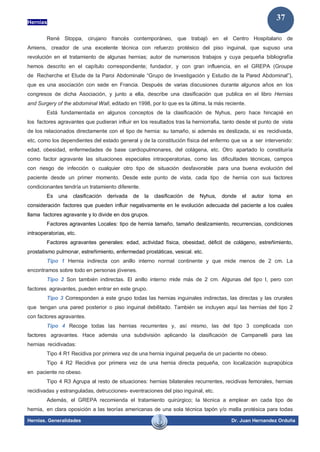 Hernias
Hernias. Generalidades Dr. Juan Hernandez Orduña
37
René Stoppa, cirujano francés contemporáneo, que trabajó en el Centro Hospitalario de
Amiens, creador de una excelente técnica con refuerzo protésico del piso inguinal, que supuso una
revolución en el tratamiento de algunas hernias; autor de numerosos trabajos y cuya pequeña bibliografía
hemos descrito en el capítulo correspondiente; fundador, y con gran influencia, en el GREPA (Groupe
de Recherche et Etude de la Paroi Abdominale “Grupo de Investigación y Estudio de la Pared Abdominal”),
que es una asociación con sede en Francia. Después de varias discusiones durante algunos años en los
congresos de dicha Asociación, y junto a ella, describe una clasificación que publica en el libro Hernias
and Surgery of the abdominal Wall, editado en 1998, por lo que es la última, la más reciente.
Está fundamentada en algunos conceptos de la clasificación de Nyhus, pero hace hincapié en
los factores agravantes que pudieran influir en los resultados tras la herniorrafia, tanto desde el punto de vista
de los relacionados directamente con el tipo de hernia: su tamaño, si además es deslizada, si es recidivada,
etc, como los dependientes del estado general y de la constitución física del enfermo que va a ser intervenido:
edad, obesidad, enfermedades de base cardiopulmonares, del colágena, etc. Otro apartado lo constituiría
como factor agravante las situaciones especiales intraoperatorias, como las dificultades técnicas, campos
con riesgo de infección o cualquier otro tipo de situación desfavorable para una buena evolución del
paciente desde un primer momento. Desde este punto de vista, cada tipo de hernia con sus factores
condicionantes tendría un tratamiento diferente.
Es una clasificación derivada de la clasificación de Nyhus, donde el autor toma en
consideración factores que pueden influir negativamente en le evolución adecuada del paciente a los cuales
llama factores agravante y lo divide en dos grupos.
Factores agravantes Locales: tipo de hernia tamaño, tamaño deslizamiento, recurrencias, condiciones
intraoperatorias, etc.
Factores agravantes generales: edad, actividad física, obesidad, déficit de colágeno, estreñimiento,
prostatismo pulmonar, estreñimiento, enfermedad prostáticas, vesical. etc.
Tipo 1 Hernia indirecta con anillo interno normal continente y que mide menos de 2 cm. La
encontramos sobre todo en personas jóvenes.
Tipo 2 Son también indirectas. El anillo interno mide más de 2 cm. Algunas del tipo I, pero con
factores agravantes, pueden entrar en este grupo.
Tipo 3 Corresponden a este grupo todas las hernias inguinales indirectas, las directas y las crurales
que tengan una pared posterior o piso inguinal debilitado. También se incluyen aquí las hernias del tipo 2
con factores agravantes.
Tipo 4 Recoge todas las hernias recurrentes y, así mismo, las del tipo 3 complicada con
factores agravantes. Hace además una subdivisión aplicando la clasificación de Campanelli para las
hernias recidivadas:
Tipo 4 R1 Recidiva por primera vez de una hernia inguinal pequeña de un paciente no obeso.
Tipo 4 R2 Recidiva por primera vez de una hernia directa pequeña, con localización suprapúbica
en paciente no obeso.
Tipo 4 R3 Agrupa al resto de situaciones: hernias bilaterales recurrentes, recidivas femorales, hernias
recidivadas y estranguladas, detrucciones- eventraciones del piso inguinal, etc.
Además, el GREPA recomienda el tratamiento quirúrgico; la técnica a emplear en cada tipo de
hernia, en clara oposición a las teorías americanas de una sola técnica tapón y/o malla protésica para todas
 