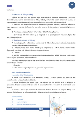 Hernias
Hernias. Generalidades Dr. Juan Hernandez Orduña
38
las hernias.
Clasificación de Zollinger (1999)
Zollinger en 1998, hizo una encuesta entre especialistas en hernia de Norteamérica y Europa y
demostró que aunque las clasificaciones de Nyhus, Gilbert y Schumpelick fueron comúnmente usadas, la
mayoría de estos especialistas todavía usan las clasificaciones tradicionales de la hernia inguinal.
El autor crea una clasificación basada en la tradicional (indirectas, directas y femorales) tratando de
lograr agrupar en una sola clasificación los elementos comunes de las usadas en la actualidad y toma en
cuenta.
1- Tamaño del defecto de Aachen- Schumpelick y Gilbert-Rutkow y Robbins.
I Competencia del orificio interno y la integridad de la pared posterior. Halverson, Nyhus Mc
Vay, Stoppa–indirectas
II Clasificación unificada de Zollinger
A - indirecta pequeña orificio interno normal menor de 1.5 cm. Permanecen reducidas. Saco dentro
del canal típicamente es un hombre joven
B - indirecta grande anillo interno dilatado y no competente de 1.5-4 cm. Pared posterior intacta.
Saco puede extenderse más allá del anillo externo, raro en el escroto
III - directas
A- directa o medial pequeña: borde de la fascia transversalis intacta defecto diverticular menor de 2.5
cm. La mayoría recurrencias después de Bassini
B - directa grande destrucción de todo el piso del canal anillo interno funcional iii – combinadas directas
+ indirectas (en pantalón)
I v- femorales
V – otras femoral + inguinal, prevascular, y la hernia inguinal enorme
En la hernia crural Bendavid
Anomalías del orificio de salida
a. Hernia crural prevascular o de Hesselbach (1806). La hernia penetra por fuera de los
vasos femorales por la parte externa del anillo.
b. Hernia retrovascular de Serafini (1917). Se describió tras una autopsia y es lo opuesto a la
prevascular, donde el saco desciende por detrás de los vasos femorales y por dentro de la vaina de la vena
femoral.
c. Hernias a través del ligamento de Gimbernat, también llamadas de Laugier (1833) o de
Velpeau (1839). Sale por un orificio labrado sobre el ligamento de Gimbernat o ligamento lacunar
Hernias femorales
1. Fascia lata
2. Ligamento inguinal
3. Hernia de Hesselbach prevascular
 