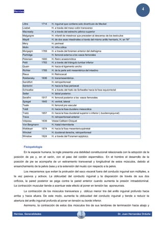 Hernias
Hernias. Generalidades Dr. Juan Hernandez Orduña
4
Fisiopatología
En la especie humana, la ingle presenta una debilidad constitucional relacionada con la adopción de la
posición de pie y, en el varón, con el paso del cordón espermático. En el hombre el desarrollo de la
posición de pie se acompaña de un estiramiento transversal y longitudinal de estos músculos, debido al
ensanchamiento de la pelvis ósea y a la extensión del muslo con respecto a la pelvis.
Los mecanismos que evitan la protrusión del saco visceral fuera del conducto inguinal son múltiples, a
la vez pasivos y activos. La oblicuidad del conducto inguinal y la disposición de través de sus dos
orificios, la pared posterior se pega contra la pared anterior cuando aumenta la presión intraabdominal.
La contracción muscular tiende a acentuar este efecto al poner en tensión las aponeurosis.
La contracción de los músculos transversos y oblicuo menor tira del anillo inguinal profundo hacia
arriba y hacia afuera. De este modo, aumenta la oblicuidad del conducto inguinal y tiende a reducir la
abertura del anillo inguinal profundo al poner en tensión su borde inferior.
Asimismo, la contracción de estos dos músculos tira de sus tendones de terminación hacia abajo y
Littre 1714 H. inguinal que contiene solo divertículo de Meckel
Loebel H. a través del meso colón transverso
Macready H. a través del estrecho pélvico superior
Malgaigne H. infantil de intestinos que preceden al descenso de los testículos
Maydl H. de dos asas intestinales a través del mismo anillo herniario, H. en 'W"
Mery H. perineal
Molin H. infra cólica
Morgagni 1769 H. a través del foramen anterior del diafragma
Partridge H. femoral externa a los vasos femorales
Petersen 1900 H. Retro anastomótica
Petit 1783 H. a través del triángulo lumbar inferior
Quain H. hacia el ligamento ancho
Richter 1785 H. de la parte anti mesentérica del intestino
Rieux H. Retrocecal
Rokitansky 1836 H. transmesentérica .
Sandifort H. retroperitoneal
Santorini H. hacia la fosa pericecal
Schwalbe H. a través del hiato de Schwalbe hacia la fosa isquiorrectal
Seiler H. labial posterior.
Serafini 1917 H. femoral posterior a los vasos femorales
Spiegel 1645 H. ventral, lateral
Teale H. femoral pre vascular
Toldt H. hacia la fosa duodeno mesocolica
Treitz 1857 H. hacia la fosa duodenal superior o inferior ( duodenoyeyunal)
Treve H. retroperitoneal anterior
Velpeau 1839 Véase Callisen-Cloquet
Von Bergmann H. hiatal intermitente
Waldeyer 1874 H. hacia la fosa mesentericopárietal
Winckel H. duodenal derecha, retroperitoneaI
Winslow 1824 H. a través del Foramen epiploico.
 