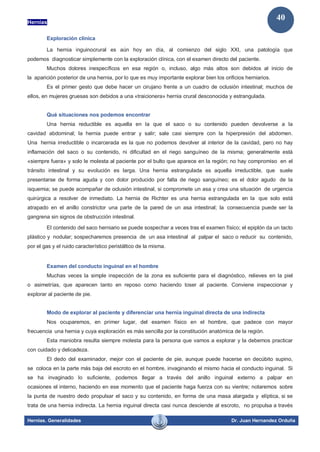 Hernias
Hernias. Generalidades Dr. Juan Hernandez Orduña
40
Exploración clínica
La hernia inguinocrural es aún hoy en día, al comienzo del siglo XXI, una patología que
podemos diagnosticar simplemente con la exploración clínica, con el examen directo del paciente.
Muchos dolores inespecíficos en esa región o, incluso, algo más altos son debidos al inicio de
la aparición posterior de una hernia, por lo que es muy importante explorar bien los orificios herniarios.
Es el primer gesto que debe hacer un cirujano frente a un cuadro de oclusión intestinal; muchos de
ellos, en mujeres gruesas son debidos a una «traicionera» hernia crural desconocida y estrangulada.
Qué situaciones nos podemos encontrar
Una hernia reductible es aquella en la que el saco o su contenido pueden devolverse a la
cavidad abdominal; la hernia puede entrar y salir; sale casi siempre con la hiperpresión del abdomen.
Una hernia irreductible o incarcerada es la que no podemos devolver al interior de la cavidad, pero no hay
inflamación del saco o su contenido, ni dificultad en el riego sanguíneo de la misma; generalmente está
«siempre fuera» y solo le molesta al paciente por el bulto que aparece en la región; no hay compromiso en el
tránsito intestinal y su evolución es larga. Una hernia estrangulada es aquella irreductible, que suele
presentarse de forma aguda y con dolor producido por falta de riego sanguíneo; es el dolor agudo de la
isquemia; se puede acompañar de oclusión intestinal, si compromete un asa y crea una situación de urgencia
quirúrgica a resolver de inmediato. La hernia de Richter es una hernia estrangulada en la que solo está
atrapado en el anillo constrictor una parte de la pared de un asa intestinal; la consecuencia puede ser la
gangrena sin signos de obstrucción intestinal.
El contenido del saco herniario se puede sospechar a veces tras el examen físico; el epiplón da un tacto
plástico y nodular; sospecharemos presencia de un asa intestinal al palpar el saco o reducir su contenido,
por el gas y el ruido característico peristáltico de la misma.
Examen del conducto inguinal en el hombre
Muchas veces la simple inspección de la zona es suficiente para el diagnóstico, relieves en la piel
o asimetrías, que aparecen tanto en reposo como haciendo toser al paciente. Conviene inspeccionar y
explorar al paciente de pie.
Modo de explorar al paciente y diferenciar una hernia inguinal directa de una indirecta
Nos ocuparemos, en primer lugar, del examen físico en el hombre, que padece con mayor
frecuencia una hernia y cuya exploración es más sencilla por la constitución anatómica de la región.
Esta maniobra resulta siempre molesta para la persona que vamos a explorar y la debemos practicar
con cuidado y delicadeza.
El dedo del examinador, mejor con el paciente de pie, aunque puede hacerse en decúbito supino,
se coloca en la parte más baja del escroto en el hombre, invaginando el mismo hacia el conducto inguinal. Si
se ha invaginado lo suficiente, podemos llegar a través del anillo inguinal externo a palpar en
ocasiones el interno, haciendo en ese momento que el paciente haga fuerza con su vientre; notaremos sobre
la punta de nuestro dedo propulsar el saco y su contenido, en forma de una masa alargada y elíptica, si se
trata de una hernia indirecta. La hernia inguinal directa casi nunca desciende al escroto, no propulsa a través
 