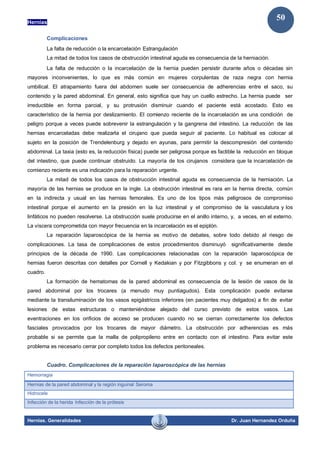 Hernias
Hernias. Generalidades Dr. Juan Hernandez Orduña
50
Complicaciones
La falta de reducción o la encarcelación Estrangulación
La mitad de todos los casos de obstrucción intestinal aguda es consecuencia de la herniación.
La falta de reducción o la incarcelación de la hernia pueden persistir durante años o décadas sin
mayores inconvenientes, lo que es más común en mujeres corpulentas de raza negra con hernia
umbilical. El atrapamiento fuera del abdomen suele ser consecuencia de adherencias entre el saco, su
contenido y la pared abdominal. En general, esto significa que hay un cuello estrecho. La hernia puede ser
irreductible en forma parcial, y su protrusión disminuir cuando el paciente está acostado. Esto es
característico de la hernia por deslizamiento. El comienzo reciente de la incarcelación es una condición de
peligro porque a veces puede sobrevenir la estrangulación y la gangrena del intestino. La reducción de las
hernias encarceladas debe realizarla el cirujano que pueda seguir al paciente. Lo habitual es colocar al
sujeto en la posición de Trendelenburg y dejado en ayunas, para permitir la descompresión del contenido
abdominal. La taxia (esto es, la reducción física) puede ser peligrosa porque es factible la reducción en bloque
del intestino, que puede continuar obstruido. La mayoría de los cirujanos considera que la incarcelación de
comienzo reciente es una indicación para la reparación urgente.
La mitad de todos los casos de obstrucción intestinal aguda es consecuencia de la herniación. La
mayoría de las hernias se produce en la ingle. La obstrucción intestinal es rara en la hernia directa, común
en la indirecta y usual en las hernias femorales. Es uno de los tipos más peligrosos de compromiso
intestinal porque el aumento en la presión en la luz intestinal y el compromiso de la vasculatura y los
linfáticos no pueden resolverse. La obstrucción suele producirse en el anillo interno, y, a veces, en el externo.
La víscera comprometida con mayor frecuencia en la incarcelación es el epiplón.
La reparación laparoscópica de la hernia es motivo de debates, sobre todo debido al riesgo de
complicaciones. La tasa de complicaciones de estos procedimientos disminuyó significativamente desde
principios de la década de 1990. Las complicaciones relacionadas con la reparación laparoscópica de
hernias fueron descritas con detalles por Cornell y Kedakian y por Fitzgibbons y col. y se enumeran en el
cuadro.
La formación de hematomas de la pared abdominal es consecuencia de la lesión de vasos de la
pared abdominal por los trocares (a menudo muy puntiagudos). Esta complicación puede evitarse
mediante la transiluminación de los vasos epigástricos inferiores (en pacientes muy delgados) a fin de evitar
lesiones de estas estructuras o manteniéndose alejado del curso previsto de estos vasos. Las
eventraciones en los orificios de acceso se producen cuando no se cierran correctamente los defectos
fasciales provocados por los trocares de mayor diámetro. La obstrucción por adherencias es más
probable si se permite que la malla de polipropileno entre en contacto con el intestino. Para evitar este
problema es necesario cerrar por completo todos los defectos peritoneales.
Cuadro. Complicaciones de la reparación laparoscópica de las hernias
Hemorragia
Hernias de la pared abdominal y la región inguinal Seroma
Hidrocele
Infección de la herida Infección de la prótesis
 
