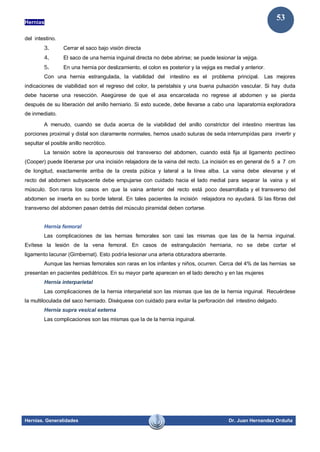 Hernias
Hernias. Generalidades Dr. Juan Hernandez Orduña
53
del intestino.
3. Cerrar el saco bajo visión directa
4. El saco de una hernia inguinal directa no debe abrirse; se puede lesionar la vejiga.
5. En una hernia por deslizamiento, el colon es posterior y la vejiga es medial y anterior.
Con una hernia estrangulada, la viabilidad del intestino es el problema principal. Las mejores
indicaciones de viabilidad son el regreso del color, la peristalsis y una buena pulsación vascular. Si hay duda
debe hacerse una resección. Asegúrese de que el asa encarcelada no regrese al abdomen y se pierda
después de su liberación del anillo herniario. Si esto sucede, debe llevarse a cabo una laparatomía exploradora
de inmediato.
A menudo, cuando se duda acerca de la viabilidad del anillo constrictor del intestino mientras las
porciones proximal y distal son claramente normales, hemos usado suturas de seda interrumpidas para invertir y
sepultar el posible anillo necrótico.
La tensión sobre la aponeurosis del transverso del abdomen, cuando está fija al ligamento pectíneo
(Cooper) puede liberarse por una incisión relajadora de la vaina del recto. La incisión es en general de 5 a 7 cm
de longitud, exactamente arriba de la cresta púbica y lateral a la línea alba. La vaina debe elevarse y el
recto del abdomen subyacente debe empujarse con cuidado hacia el lado medial para separar la vaina y el
músculo. Son raros los casos en que la vaina anterior del recto está poco desarrollada y el transverso del
abdomen se inserta en su borde lateral. En tales pacientes la incisión relajadora no ayudará. Si las fibras del
transverso del abdomen pasan detrás del músculo piramidal deben cortarse.
Hernia femoral
Las complicaciones de las hernias femorales son casi las mismas que las de la hernia inguinal.
Evítese la lesión de la vena femoral. En casos de estrangulación herniaria, no se debe cortar el
ligamento lacunar (Gimbernat). Esto podría lesionar una arteria obturadora aberrante.
Aunque las hernias femorales son raras en los infantes y niños, ocurren. Cerca del 4% de las hernias se
presentan en pacientes pediátricos. En su mayor parte aparecen en el lado derecho y en las mujeres
Hernia interparietal
Las complicaciones de la hernia interparietal son las mismas que las de la hernia inguinal. Recuérdese
la multiloculada del saco herniado. Diséquese con cuidado para evitar la perforación del intestino delgado.
Hernia supra vesical externa
Las complicaciones son las mismas que la de la hernia inguinal.
 