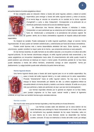 Hernias
Hernias. Generalidades Dr. Juan Hernandez Orduña
6
encuentra lateral a la arteria epigástrica inferior.
El tipo congénito pasa en dirección inferior a través del canal inguinal, anterior y lateral al cordón
espermático para emerger a través del anillo inguinal externo y entrar al escroto.
Si la hernia llega al escroto se encuentra en la cavidad de la túnica vaginalis
("congénita") o junto a ésta ("adquirida"). Corresponden a la protrusión de un
divertículo peritoneal a través de la zona de debilidad inguinal.
Se diferencian tres Hernias oblicuas directas o indirectas o mixtas.
Comprenden un saco peritoneal que se exterioriza por la fosita inguinal externa, por
fuera de intrafunicular y corresponde a la persistencia del proceso vaginal. Se
desarrolla en «dedo de guante» dentro de la fascia cremastérica siguiendo el trayecto oblicuo del cordón
espermático.
Su longitud es variable. Puede sobrepasar el anillo inguinal superficial y llegar al escroto: hernia
inguinoescrotal. El saco puede ser también extrafunicular y exteriorizarse por fuera de la fascia cremastérica.
Pueden existir lipomas más o menos desarrollados alrededor del saco. Estos lipomas, a veces
voluminosos, pueden constituir la mayor parte de la hernia, que comprende entonces un saco pequeño.
En las hernias recientes, el cuello herniario es de calibre reducido y se encuentra a la altura del anillo
inguinal profundo. En las hernias voluminosas antiguas, el anillo inguinal profundo está ensanchado y los
vasos epigástricos se encuentran desplazados hacia atrás. El ensanchamiento del anillo puede invadir la
pared posterior que entonces se destruye en mayor o menor grado. El peritoneo parietal de la fosa ilíaca
puede deslizarse a través del orificio herniario, arrastrando consigo al colon adyacente: hernia por
deslizamiento. La vejiga también puede estar adherida a la parte interna del saco.
Hernia inguinal directa
Una hernia inguinal directa pasa a través del canal inguinal pero no en el cordón espermático. No
pasa a través del anillo inguinal interno y no está cubierta por la vaina espermática.
Procede "directamente" hacia el anillo inguinal externo. No hay saco; la hernia
empuja la fascia transversalis por delante de ella. La arteria epigástrica inferior se
encuentra lateral a la hernia directa y medial a una hernia indirecta. El anillo es un poco
más que peritoneo y tejido pre peritoneal; de aquí que sea rara la estrangulación.
Las hernias inguinales directas por lo general se originan en la fosa media,
pero pueden originarse en la fosa supra vesical medial y lateral al ligamento
umbilical, en cuyo caso son también hernias supra vesicales externas.
Hernias crurales
Son mucho más raras que las hernias inguinales y más frecuentes en el sexo femenino.
Las hernias crurales salen del abdomen por la vaina exterior de los
vasos femorales que prolonga la fascia transversalis en el muslo. Esta vaina
es normalmente muy ajustada alrededor de los vasos femorales, salvo en
la cara interna de la vena femoral, donde se desarrollan las hernias
crurales comunes. El saco se exterioriza a través del anillo crural, por debajo
 