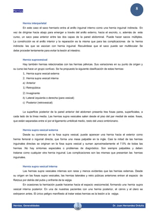 Hernias
Hernias. Generalidades Dr. Juan Hernandez Orduña
8
Hernia interparietal
En este caso el saco herniario entra al anillo inguinal interno como una hernia inguinal indirecta. En
vez de dirigirse hacia abajo para emerger a través del anillo externo, hacia el escroto, o, además de este
curso, un saco pasa anterior entre las dos capas de la pared abdominal. Puede hacer sacos múltiples.
La constricción es el anillo interior y la reparación es la misma que para las complicaciones de la hernia
indirecta: las que se asocian con hernia inguinal. Recuérdese que el saco puede ser multilocular. Se
debe proceder lentamente para evitar la lesión al intestino.
Hernia supravesical
Hay también hernias relacionadas con las hernias pélvicas. Sus variaciones en su punto de origen y
su curso las hace un grupo confuso. Se ha propuesto la siguiente clasificación de estas hernias:
1. Hernia supra vesical externa
2. Hernia supra vesical interna
a) Anterior
1) Retropúbica
2) Invaginante
b) Lateral izquierda o derecha (para vesical)
c) Posterior (retrovesical)
La superficie posterior de la pared anterior del abdomen presenta tres fosas pares, superficiales, a
cada lado de la línea media. Las hernias supra vesicales salen desde el piso del par medial de estas fosas,
que están separadas entre sí por el ligamento umbilical medio, resto del uraco embrionario.
Hernia supra vesical externa
Desde su comienzo en la fosa supra vesical, puede aparecer una hernia hacia el exterior como
hernia femoral o inguinal directa, que forma una masa palpable en la ingle. Casi la mitad de las hernias
inguinales directas se originan en la fosa supra vesical y suman aproximadamente el 7.5% de todas las
hernias .No hay síntomas especiales o problemas de diagnóstico. Son siempre palpables y deben
tratarse como cualquier otra hernia inguinal. Las complicaciones son las mismas que presentan las hernias
inguinales.
Hernia supra vesical interna
Las hernias supra vesicales internas son raras y menos evidentes que las hernias externas. Desde
su origen en las fosas supra vesicales, las hernias laterales y retro púbicas anteriores entran al espacio de
Retzius por detrás del pubis y enfrente de la vejiga.
En ocasiones la herniación puede hacerse hacia el espacio vesicorrectal, formando una hernia supra
vesical interna posterior. En una de nuestras pacientes con una hernia posterior, el cérvix y el útero se
extirparon antes. El único peligro manifiesto al tratar estas hernias es la lesión a la vejiga.
 