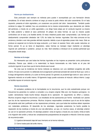 Hernias
Hernias. Generalidades Dr. Juan Hernandez Orduña
9
Hernia por deslizamiento
Esta protrusión casi siempre es indirecta pero puede ir acompañada por una herniación directa
simultánea. En el lado derecho contiene el ciego ya veces la parte inferior del colon ascendente. En el lado
izquierdo, presenta el colon sigmoides y en ocasiones una porción del colon descendente. También puede
contener la vejiga. En realidad, hay una procidencia de la víscera comprometida, que desciende por detrás
del peritoneo, a través de un anillo agrandado y se dirige hacia abajo por el conducto inguinal. La víscera
se halla posterior y lateral al saco peritoneal. El peligro de estas hernias es que la víscera puede
confundirse con el saco y es factible abrirla. El meso intestinal puede estar comprometido. Las hernias por
deslizamiento comprenden alrededor del 1,5% de todas las hernias inguinales. Son más comunes en los
ancianos y tienden a ser más grandes del lado izquierdo, debido a que el sigmoides posee más meso. Esto se
produce en especial con la hernia de larga evolución, y al hacer el examen físico sólo puede reducirse en
forma parcial. Si ya se tiene el diagnóstico, estas hernias se manejan mejor mediante un abordaje
inguinal pre peritoneal o posterior, porque es más fácil volverlas a introducir en la cavidad peritoneal que
empujadas desde abajo.
Hernias en la mujer
Es interesante que casi todas las hernias inguinales en las mujeres se presentan como protrusiones
indirectas. Parece que, debido a la maternidad, la fascia transversalis es más fuerte en el piso del
conducto inguinal, lo que hace que la hernia directa sea inusual.
Se cree que la incidencia de hernia indirecta se relaciona con una debilidad congénita del anillo
interno. El saco es la porción no obliterada de la evaginación peritoneal prenatal del canal de Nuck que corre a
lo largo del ligamento redondo y lo cubre en forma parcial. En general, es prudente ligar tanto el saco como el
ligamento redondo en el anillo interno. El ligamento luego puede suturarse al músculo oblicuo interno. Luego
es factible reparar el conducto inguinal.
Hernia recurrente
El verdadero problema de la hernioplastia es la recurrencia, que ha sido subestimada porque con
frecuencia los pacientes no vuelven a consultar a su cirujano original. Más aún, los fracasos quirúrgicos no
suelen demostrarse hasta mucho tiempo después de la operación. El seguimiento es difícil y costoso.
Muchos cirujanos niegan la recurrencia. Los resultados de las operaciones por hernia recidivada son peores
que los de las reparaciones primarias. Muchos cirujanos responsables consideran que el uso de los tejidos
del paciente está bien justificado en las reparaciones primarias, pero que todas las recidivas deben repararse
con materiales protésicos. El desarrollo de los abordajes inguinales posteriores ha hecho posible la
reparación de las recidivas a través de una ruta alternativa, ya que, en muchos casos, el abordaje anterior
se usó en la operación primaria. El abordaje posterior evita el ingreso a través de una cicatriz, limita el daño
a la irrigación del cordón y reduce las complicaciones posoperatorias de sangrado e infección. Entre las causas
de recurrencia están:
1) Ligadura demasiado baja del saco herniario en la hernia indirecta,
2) Cierre inadecuado del anillo interno,
 