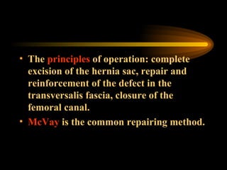 The  principles  of operation: complete excision of the hernia sac, repair and reinforcement of the defect in the transversalis fascia, closure of the femoral canal.  McVay  is the common repairing method. 
