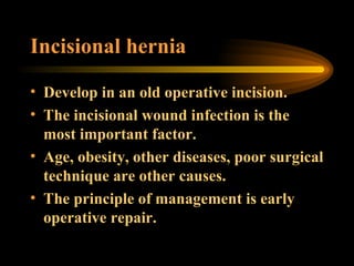 Incisional hernia Develop in an old operative incision.  The incisional wound infection is the most important factor. Age, obesity, other diseases, poor surgical technique are other causes. The principle of management is early operative repair. 