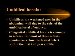 Umbilical hernia: Umbilicus is a weakened area in the abdominal wall due to the exist of the umbilical cord of embryo. Congenital umbilical hernia is common in infants. But most of these infants spontaneous close the fascial defect within the first two years of life. 