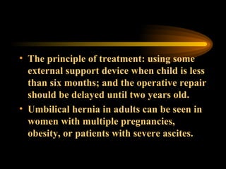 The principle of treatment: using some external support device when child is less than six months; and the operative repair should be delayed until two years old. Umbilical hernia in adults can be seen in women with multiple pregnancies, obesity, or patients with severe ascites. 