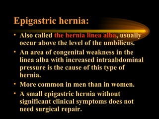Epigastric hernia: Also called  the hernia linea alba , usually occur above the level of the umbilicus. An area of congenital weakness in the linea alba with increased intraabdominal pressure is the cause of this type of hernia. More common in men than in women. A small epigastric hernia without significant clinical symptoms does not need surgical repair. 