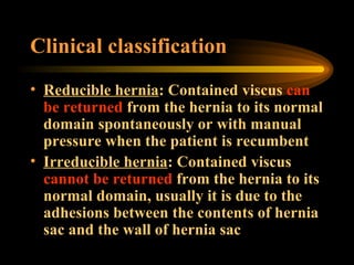Clinical classification  Reducible hernia : Contained viscus  can be returned  from the hernia to its normal domain spontaneously or with manual pressure when the patient is recumbent  Irreducible hernia : Contained viscus  cannot be returned  from the hernia to its normal domain, usually it is due to the adhesions between the contents of hernia sac and the wall of hernia sac 