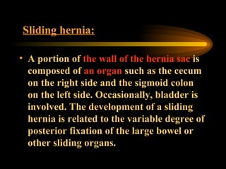 Sliding hernia:   A portion of  the wall of the hernia   sac  is composed of  an organ  such as the cecum on the right side and the sigmoid colon on the left side. Occasionally, bladder is involved. The development of a sliding hernia is related to the variable degree of posterior fixation of the large bowel or other sliding organs. 