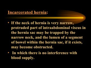 Incarcerated hernia : If the neck of hernia is very narrow, protruded part of intraabdominal viscus in the hernia sac may be trapped by the narrow neck, and the lumen of a segment of bowel within the hernia sac, if it exists, may become obstructed. In which there is no interference with blood supply.  