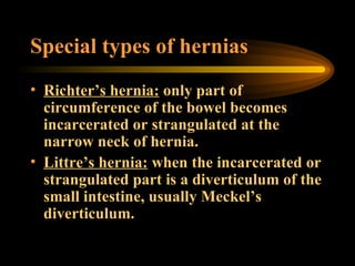 Special types of hernias Richter’s hernia:  only part of circumference of the bowel becomes incarcerated or strangulated at the narrow neck of hernia. Littre’s hernia:  when the incarcerated or strangulated part is a diverticulum of the small intestine, usually Meckel’s diverticulum. 