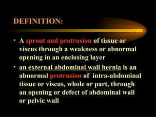 DEFINITION: A  sprout and protrusion  of tissue or viscus through a weakness or abnormal opening in an enclosing layer an external abdominal wall hernia  is an abnormal  protrusion  of  intra-abdominal tissue or viscus, whole or part, through an opening or defect of abdominal wall or pelvic wall 