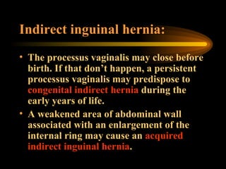 Indirect inguinal hernia: The processus vaginalis may close before birth. If that don’t happen, a persistent processus vaginalis may predispose to  congenital indirect hernia  during the early years of life. A weakened area of abdominal wall associated with an enlargement of the internal ring may cause an  acquired indirect inguinal hernia . 