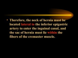 Therefore, the neck of hernia must be located  lateral to  the inferior epigastric artery to enter the inguinal canal, and the sac of hernia must lie  within  the fibers of the cremaster muscle. 