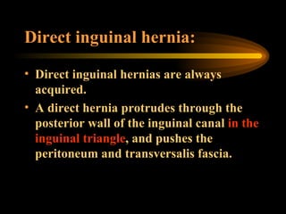 Direct inguinal hernia: Direct inguinal hernias are always acquired. A direct hernia protrudes through the posterior wall of the inguinal canal  in the inguinal triangle , and pushes the peritoneum and transversalis fascia.  