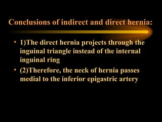 Conclusions of indirect and direct hernia: 1)The direct hernia projects through the inguinal triangle instead of the internal inguinal ring (2)Therefore, the neck of hernia passes medial to the inferior epigastric artery 