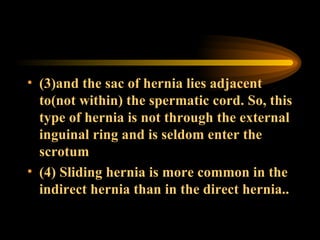 (3)and the sac of hernia lies adjacent to(not within) the spermatic cord. So, this type of hernia is not through the external inguinal ring and is seldom enter the scrotum (4) Sliding hernia is more common in the indirect hernia than in the direct hernia.. 