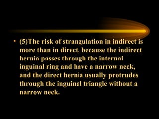 (5)The risk of strangulation in indirect is more than in direct, because the indirect hernia passes through the internal inguinal ring and have a narrow neck, and the direct hernia usually protrudes through the inguinal triangle without a narrow neck.  