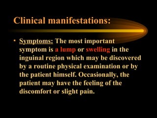 Clinical manifestations: Symptoms:  The most important symptom is  a lump  or  swelling  in the inguinal region which may be discovered by a routine physical examination or by the patient himself. Occasionally, the patient may have the feeling of the discomfort or slight pain. 