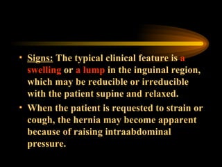Signs:  The typical clinical feature is  a swelling  or  a lump  in the inguinal region, which may be reducible or irreducible with the patient supine and relaxed.  When the patient is requested to strain or cough, the hernia may become apparent because of raising intraabdominal pressure. 