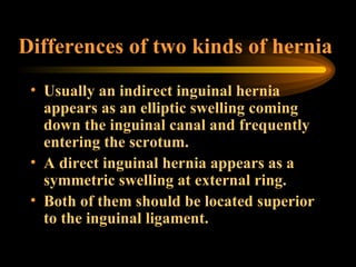Differences of two kinds of hernia Usually an indirect inguinal hernia appears as an elliptic swelling coming down the inguinal canal and frequently entering the scrotum.  A direct inguinal hernia appears as a symmetric swelling at external ring.  Both of them should be located superior to the inguinal ligament. 