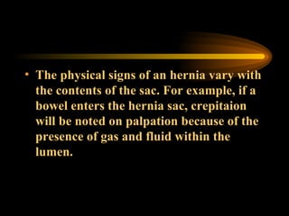 The physical signs of an hernia vary with the contents of the sac. For example, if a bowel enters the hernia sac, crepitaion will be noted on palpation because of the presence of gas and fluid within the lumen. 